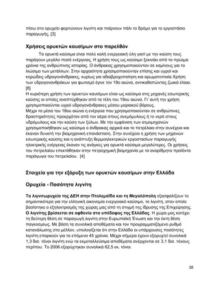 πίζσ ζην νξπρείν θνξηώλνπλ ιηγλίηε θαη παίξλνπλ πάιη ην δξόκν γηα ην εξγνζηάζην
παξαγσγήο. [3]

Υπήζειρ οπςκηών καςζίμων ζηο παπελθόν
      Σα νξπθηά θαύζηκα είλαη πνιύ θαιή ελεξγεηαθή ύιε γηαηί κε ηελ θαύζε ηνπο
παξάγνπλ κεγάιν πνζό ελέξγεηαο. Ζ ρξήζε ηνπο σο θαύζηκν μεθηλάεη από ηα πξώηκα
ρξόληα ηεο αλζξώπηλεο ηζηνξίαο. Ο άλζξαθαο ρξεζηκνπνηνύληαλ ζε θακίλνπο γηα ην
ιηώζηκν ησλ κεηάιισλ. ΢ηελ αξραηόηεηα ρξεζηκνπνηνύληαλ επίζεο θαη πγξνί θαη
θεξώδεηο πδξνγνλάλζξαθεο, θπξίσο γηα αδηαβξνρνπνίεζε θαη αξσκαηνπνηία Υξήζε
ησλ πδξνγνλαλζξάθσλ γηα θσηηζκό έγηλε ηνλ 19ν αηώλα, αληηθαζηζηώληαο δσηθά έιαηα.
[8]
Ζ θπξηόηεξε ρξήζε ησλ νξπθηώλ θαπζίκσλ είλαη σο θαύζηκα ζηηο κεραλέο εζσηεξηθήο
θαύζεο νη νπνίεο αλαπηύρζεθαλ από ηα ηέιε ηνπ 19νπ αηώλα. Γη‟ απηή ηελ ρξήζε
ρξεζηκνπνηνύληαη πγξνί πδξνγνλάλζξαθεο κέζνπ κνξηαθνύ βάξνπο.
Μέρξη ηα κέζα ηνπ 18νπ αηώλα ε ελέξγεηα πνπ ρξεζηκνπνηνύληαλ ζε αλζξώπηλεο
δξαζηεξηόηεηεο πξνεξρόηαλ από ηνλ αέξα ζηνπο αλεκόκπινπο ή ην λεξό ζηνπο
πδξόκπινπο θαη ηελ θαύζε ησλ μύισλ. Με ηελ εκθάληζε ησλ αηκνκεραλώλ
ρξεζηκνπνηήζεθαλ σο θαύζηκα ν άλζξαθαο αξρηθά θαη ην πεηξέιαην ζηελ ζπλέρεηα θαη
έθαλαλ δπλαηή ηελ βηνκεραληθή επαλάζηαζε. ΢ηελ ζπλέρεηα ε ρξήζε ησλ κεραλώλ
εζσηεξηθήο θαύζεο θαη ε αλάπηπμε ζεξκνειεθηξηθώλ εξγνζηαζίσλ παξαγσγήο
ειεθηξηθήο ελέξγεηαο έθαλαλ ηηο αλάγθεο γηα νξπθηά θαύζηκα κεγαιύηεξεο. Οη ρξήζεηο
ηνπ πεηξειαίνπ επεθηάζεθαλ ζηελ πεηξνρεκηθή βηνκεραλία κε ηα αλαξίζκεηα πξντόληα
παξάγσγα ηνπ πεηξειαίνπ. [4]


΢ηοισεία για ηην εξόπςξη ηων οπςκηών καςζίμων ζηην Δλλάδα

Οπςσεία - Ποζόηηηα λιγνίηη

Σα λιγνιηωπςσεία ηηρ ΓΔΖ ζηην Πηολεμαΐδα και ηη Μεγαλόπολη εμαζθαιίδνπλ ην
ζεκαληηθόηεξν γηα ηελ ειιεληθή νηθνλνκία ελεξγεηαθό θαύζηκν, ην ιηγλίηε, ζηνλ νπνίν
βαζίζηεθε ν εμειεθηξηζκόο ηεο ρώξαο καο από ηε ζηηγκή ηεο ίδξπζεο ηεο Δπηρείξεζεο.
Ο λιγνίηηρ βπίζκεηαι ζε αθθονία ζηο ςπέδαθορ ηηρ Δλλάδαρ. Ζ ρώξα καο θαηέρεη
ηε δεύηεξε ζέζε ζε παξαγσγή ιηγλίηε ζηελ Δπξσπατθή Έλσζε θαη ηελ έθηε ζέζε
παγθνζκίσο. Με βάζε ηα ζπλνιηθά απνζέκαηα θαη ηνλ πξνγξακκαηηδόκελν ξπζκό
θαηαλάισζεο ζην κέιινλ, ππνινγίδεηαη όηη ζηελ Διιάδα νη ππάξρνπζεο πνζόηεηεο
ιηγλίηε επαξθνύλ γηα ηα επόκελα 45 ρξόληα. Μέρξη ζήκεξα έρνπλ εμνξπρηεί ζπλνιηθά
1,3 δηζ. ηόλνη ιηγλίηε ελώ ηα εθκεηαιιεύζηκα απνζέκαηα αλέξρνληαη ζε 3,1 δηζ. ηόλνπο
πεξίπνπ. Σν 2006 εμνξύρηεθαλ ζπλνιηθά 62,5 εθ. ηόλνη.



                                                                                  38
 