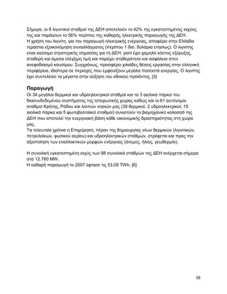 ΢ήκεξα, νη 8 ιηγληηηθνί ζηαζκνί ηεο ΓΔΖ απνηεινύλ ην 42% ηεο εγθαηεζηεκέλεο ηζρύνο
ηεο θαη παξάγνπλ ην 56% πεξίπνπ ηεο θαζαξήο ειεθηξηθήο παξαγσγήο ηεο ΓΔΖ.
Ζ ρξήζε ηνπ ιηγλίηε, γηα ηελ παξαγσγή ειεθηξηθήο ελέξγεηαο, απνθέξεη ζηελ Διιάδα
ηεξάζηηα εμνηθνλόκεζε ζπλαιιάγκαηνο (πεξίπνπ 1 δηζ. δνιάξηα εηεζίσο). Ο ιηγλίηεο
είλαη θαύζηκν ζηξαηεγηθήο ζεκαζίαο γηα ηε ΓΔΖ, γηαηί έρεη ρακειό θόζηνο εμόξπμεο,
ζηαζεξή θαη άκεζα ειέγμηκε ηηκή θαη παξέρεη ζηαζεξόηεηα θαη αζθάιεηα ζηνλ
αλεθνδηαζκό θαπζίκνπ. ΢πγρξόλσο, πξνζθέξεη ρηιηάδεο ζέζεηο εξγαζίαο ζηελ ειιεληθή
πεξηθέξεηα, ηδηαίηεξα ζε πεξηνρέο πνπ εκθαλίδνπλ κεγάια πνζνζηά αλεξγίαο. Ο ιηγλίηεο
έρεη ζπληειέζεη ηα κέγηζηα ζηελ αύμεζε ηνπ εζληθνύ πξντόληνο. [ 5]

Παπαγωγή
Οη 34 κεγάινη ζεξκηθνί θαη πδξνειεθηξηθνί ζηαζκνί θαη ηα 3 αηνιηθά πάξθα ηνπ
δηαζπλδεδεκέλνπ ζπζηήκαηνο ηεο επεηξσηηθήο ρώξαο θαζώο θαη νη 61 απηόλνκνη
ζηαζκνί Κξήηεο, Ρόδνπ θαη ινηπώλ λεζηώλ καο (39 ζεξκηθνί, 2 πδξνειεθηξηθνί, 15
αηνιηθά πάξθα θαη 5 θσηνβνιηατθνί ζηαζκνί) ζπληζηνύλ ην βηνκεραληθό θνινζζό ηεο
ΓΔΖ πνπ απνηειεί ηελ ελεξγεηαθή βάζε θάζε νηθνλνκηθήο δξαζηεξηόηεηαο ζηε ρώξα
καο.
Σα ηειεπηαία ρξόληα ε Δπηρείξεζε, πέξαλ ηεο δεκηνπξγίαο λέσλ ζεξκηθώλ (ιηγληηηθώλ,
πεηξειατθώλ, θπζηθνύ αεξίνπ) θαη πδξνειεθηξηθώλ ζηαζκώλ, ζηξέθεηαη θαη πξνο ηελ
αμηνπνίεζε ησλ ελαιιαθηηθώλ κνξθώλ ελέξγεηαο (άλεκνο, ήιηνο, γεσζεξκία).

Ζ ζπλνιηθή εγθαηεζηεκέλε ηζρύο ησλ 98 ζπλνιηθά ζηαζκώλ ηεο ΓΔΖ αλέξρεηαη ζήκεξα
ζηα 12.760 MW.
Ζ θαζαξή παξαγσγή ην 2007 έθηαζε ηηο 53,09 ΣWh. [6]




                                                                                     39
 