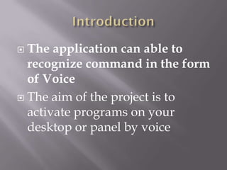  The application can able to
  recognize command in the form
  of Voice
 The aim of the project is to
  activate programs on your
  desktop or panel by voice
 