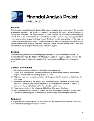 Financial Analysis Project
                     FIN362, Fall 2012

Purpose
The Financial Analysis Project is designed to provide guidance and experience in the financial
analysis of a company. Each student is assigned a company for this project, and this company is
the basis for all reports. The project consists of seven sections, and then a final, comprehensive
report. Two of the seven sections are team efforts (industry and economy), which you can then
revise appropriately for your individual report. The final report is a compilation of the progress
reports, with additional information. Students are encouraged to improve the content from the
section reports after receiving instructor feedback, so that the final report reflects edits and
revisions that improve upon the previously submitted reports.


Grading
Students will be graded on each of the progress reports, as well as on the final report. The
Financial Analysis Project is 40 percent of the course grade; the progress reports comprise 20
percent of the course grades, whereas the final report comprises 20 percent of the course
grade.


General information
(1) All reports must report references, including the data sources.
(2) Graphs must be embedded in the written report as Microsoft Excel charts, and must be
    original creations of the submitting student or team.
(3) All graphs must have source information with the graph itself, in addition to its listing in the
    references.
(4) All tables/data/graphs in the reports must be supported by a submitted Microsoft Excel
    workbook. However, only one workbook may be submitted with a report, so be sure to
    include all related worksheets within the submitted workbook.
(5) Please be sure to check the syllabus and Blackboard for report deadlines.
(6) If you are selected to present your report, you must use PowerPoint in your presentation.
(7) Do not include copyrighted or trademarked material in your report or presentations.


Template
A Project Template is provided on the Blackboard site. Please refer to this template and to in-
class instruction for completion of the sections.



                                                                                                   1
 