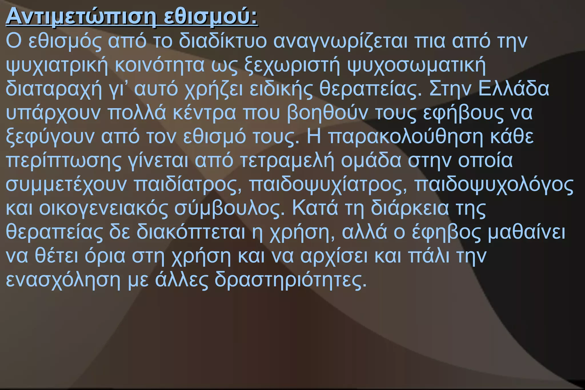 Αντιμετώπιση εθισμού:
Ο εθισμός από το διαδίκτυο αναγνωρίζεται πια από την
ψυχιατρική κοινότητα ως ξεχωριστή ψυχοσωματική
διαταραχή γι’ αυτό χρήζει ειδικής θεραπείας. Στην Ελλάδα
υπάρχουν πολλά κέντρα που βοηθούν τους εφήβους να
ξεφύγουν από τον εθισμό τους. Η παρακολούθηση κάθε
περίπτωσης γίνεται από τετραμελή ομάδα στην οποία
συμμετέχουν παιδίατρος, παιδοψυχίατρος, παιδοψυχολόγος
και οικογενειακός σύμβουλος. Κατά τη διάρκεια της
θεραπείας δε διακόπτεται η χρήση, αλλά ο έφηβος μαθαίνει
να θέτει όρια στη χρήση και να αρχίσει και πάλι την
ενασχόληση με άλλες δραστηριότητες.
 