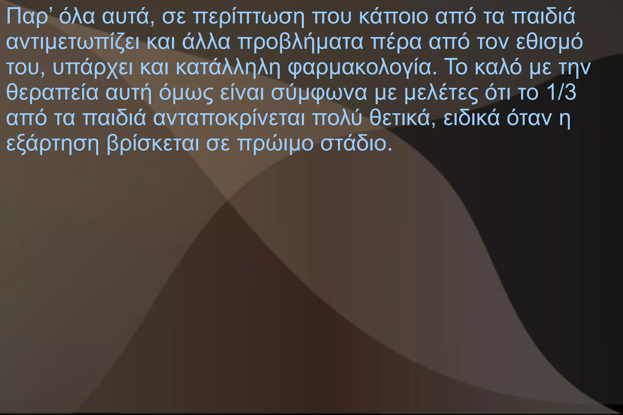 Παρ’ όλα αυτά, σε περίπτωση που κάποιο από τα παιδιά
αντιμετωπίζει και άλλα προβλήματα πέρα από τον εθισμό
του, υπάρχει και κατάλληλη φαρμακολογία. Το καλό με την
θεραπεία αυτή όμως είναι σύμφωνα με μελέτες ότι το 1/3
από τα παιδιά ανταποκρίνεται πολύ θετικά, ειδικά όταν η
εξάρτηση βρίσκεται σε πρώιμο στάδιο.
 