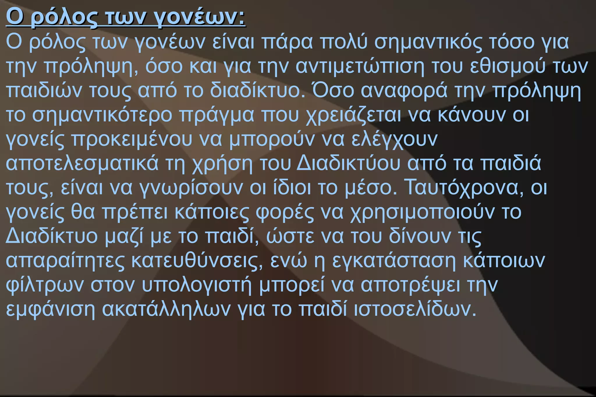 Ο ρόλος των γονέων:
Ο ρόλος των γονέων είναι πάρα πολύ σημαντικός τόσο για
την πρόληψη, όσο και για την αντιμετώπιση του εθισμού των
παιδιών τους από το διαδίκτυο. Όσο αναφορά την πρόληψη
το σημαντικότερο πράγμα που χρειάζεται να κάνουν οι
γονείς προκειμένου να μπορούν να ελέγχουν
αποτελεσματικά τη χρήση του Διαδικτύου από τα παιδιά
τους, είναι να γνωρίσουν οι ίδιοι το μέσο. Ταυτόχρονα, οι
γονείς θα πρέπει κάποιες φορές να χρησιμοποιούν το
Διαδίκτυο μαζί με το παιδί, ώστε να του δίνουν τις
απαραίτητες κατευθύνσεις, ενώ η εγκατάσταση κάποιων
φίλτρων στον υπολογιστή μπορεί να αποτρέψει την
εμφάνιση ακατάλληλων για το παιδί ιστοσελίδων.
 