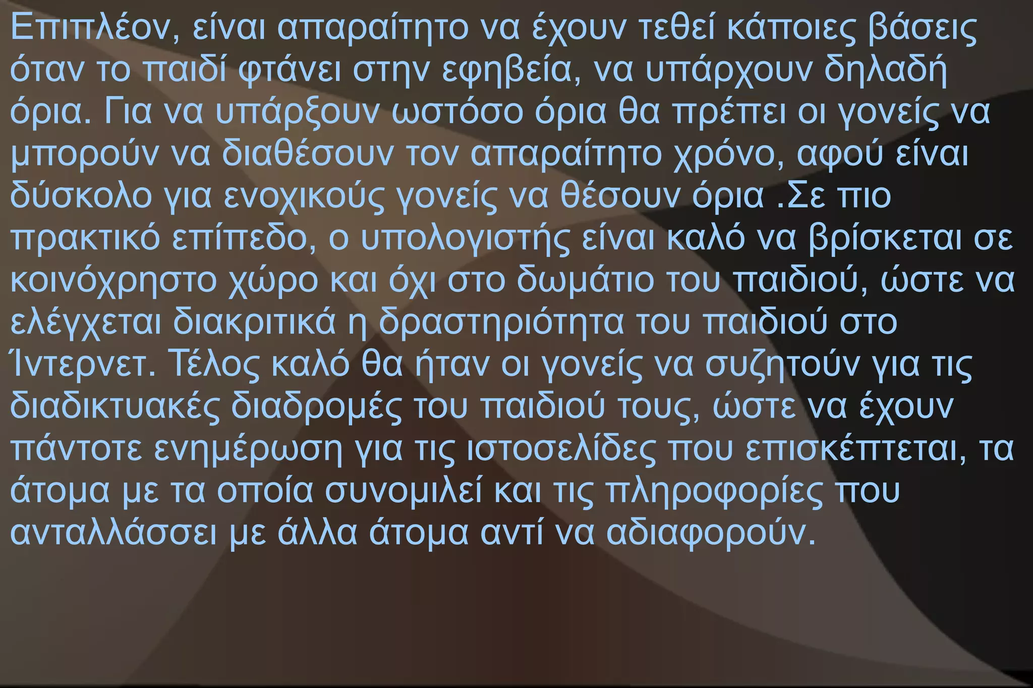 Επιπλέον, είναι απαραίτητο να έχουν τεθεί κάποιες βάσεις
όταν το παιδί φτάνει στην εφηβεία, να υπάρχουν δηλαδή
όρια. Για να υπάρξουν ωστόσο όρια θα πρέπει οι γονείς να
μπορούν να διαθέσουν τον απαραίτητο χρόνο, αφού είναι
δύσκολο για ενοχικούς γονείς να θέσουν όρια .Σε πιο
πρακτικό επίπεδο, ο υπολογιστής είναι καλό να βρίσκεται σε
κοινόχρηστο χώρο και όχι στο δωμάτιο του παιδιού, ώστε να
ελέγχεται διακριτικά η δραστηριότητα του παιδιού στο
Ίντερνετ. Τέλος καλό θα ήταν οι γονείς να συζητούν για τις
διαδικτυακές διαδρομές του παιδιού τους, ώστε να έχουν
πάντοτε ενημέρωση για τις ιστοσελίδες που επισκέπτεται, τα
άτομα με τα οποία συνομιλεί και τις πληροφορίες που
ανταλλάσσει με άλλα άτομα αντί να αδιαφορούν.
 