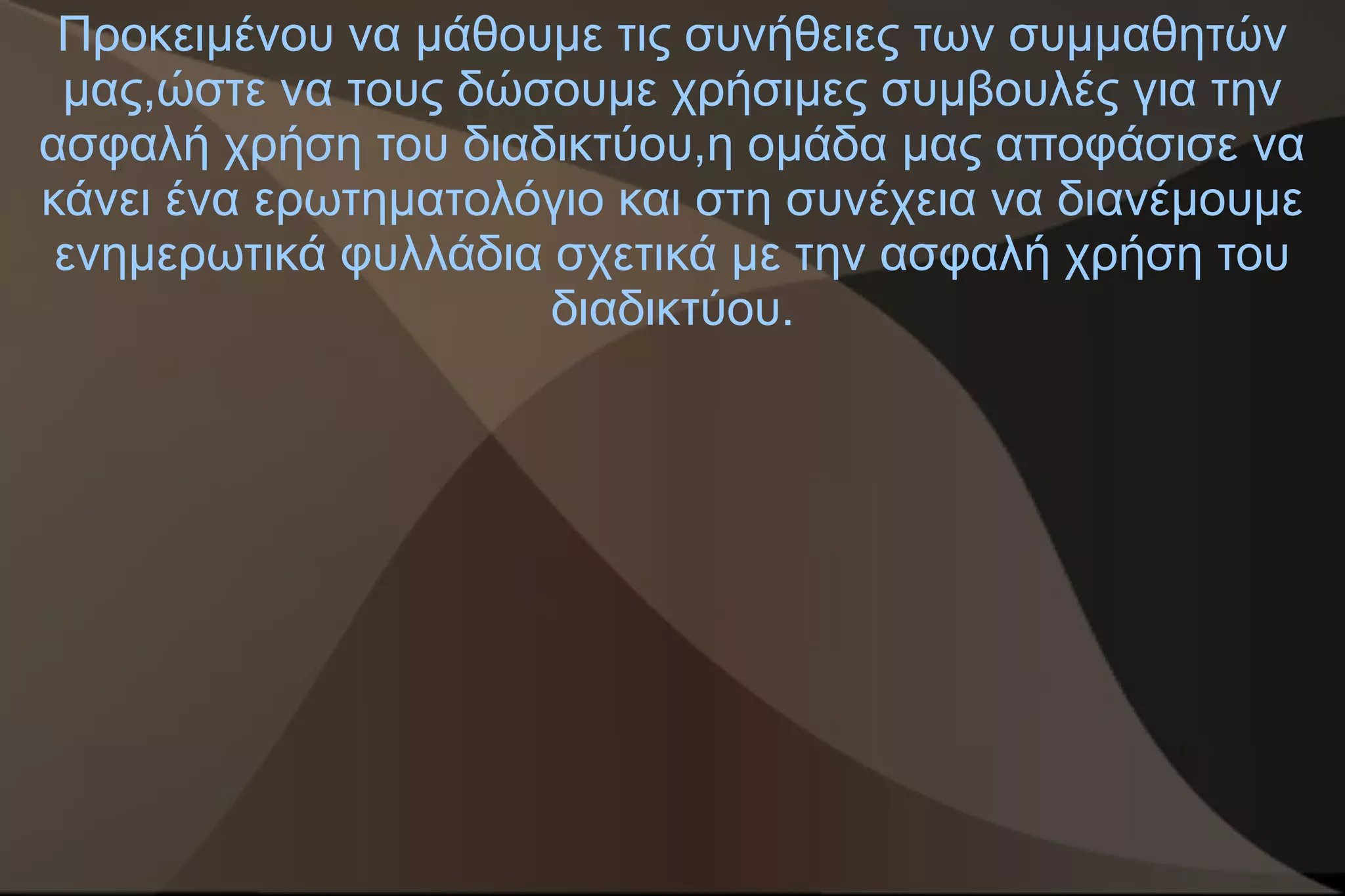 Προκειμένου να μάθουμε τις συνήθειες των συμμαθητών
 μας,ώστε να τους δώσουμε χρήσιμες συμβουλές για την
ασφαλή χρήση του διαδικτύου,η ομάδα μας αποφάσισε να
κάνει ένα ερωτηματολόγιο και στη συνέχεια να διανέμουμε
 ενημερωτικά φυλλάδια σχετικά με την ασφαλή χρήση του
                      διαδικτύου.
 
