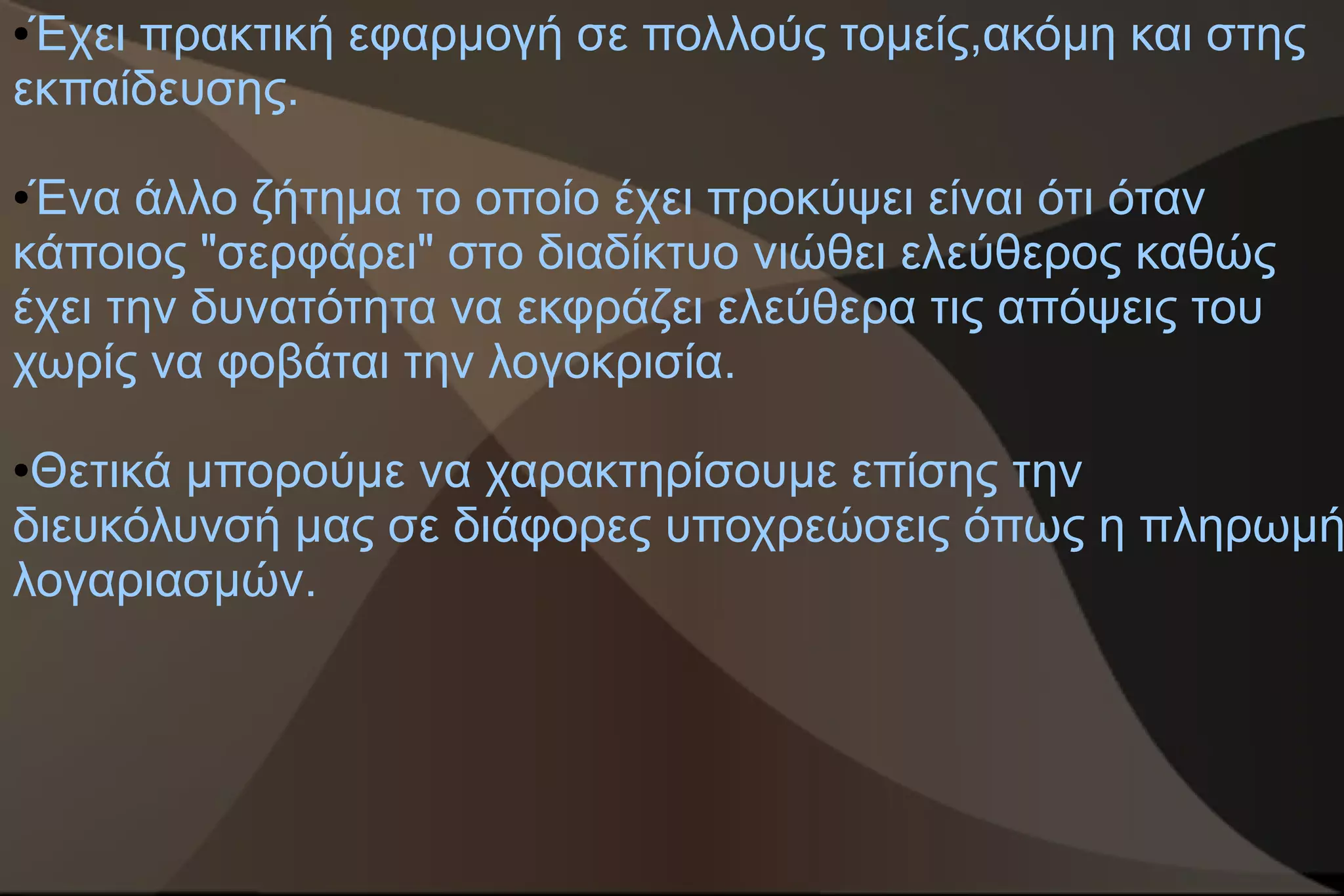 ●Έχει πρακτική εφαρμογή σε πολλούς τομείς,ακόμη και στης
εκπαίδευσης.

●Ένα άλλο ζήτημα το οποίο έχει προκύψει είναι ότι όταν
κάποιος "σερφάρει" στο διαδίκτυο νιώθει ελεύθερος καθώς
έχει την δυνατότητα να εκφράζει ελεύθερα τις απόψεις του
χωρίς να φοβάται την λογοκρισία.

●Θετικά μπορούμε να χαρακτηρίσουμε επίσης την
διευκόλυνσή μας σε διάφορες υποχρεώσεις όπως η πληρωμή
λογαριασμών.
 