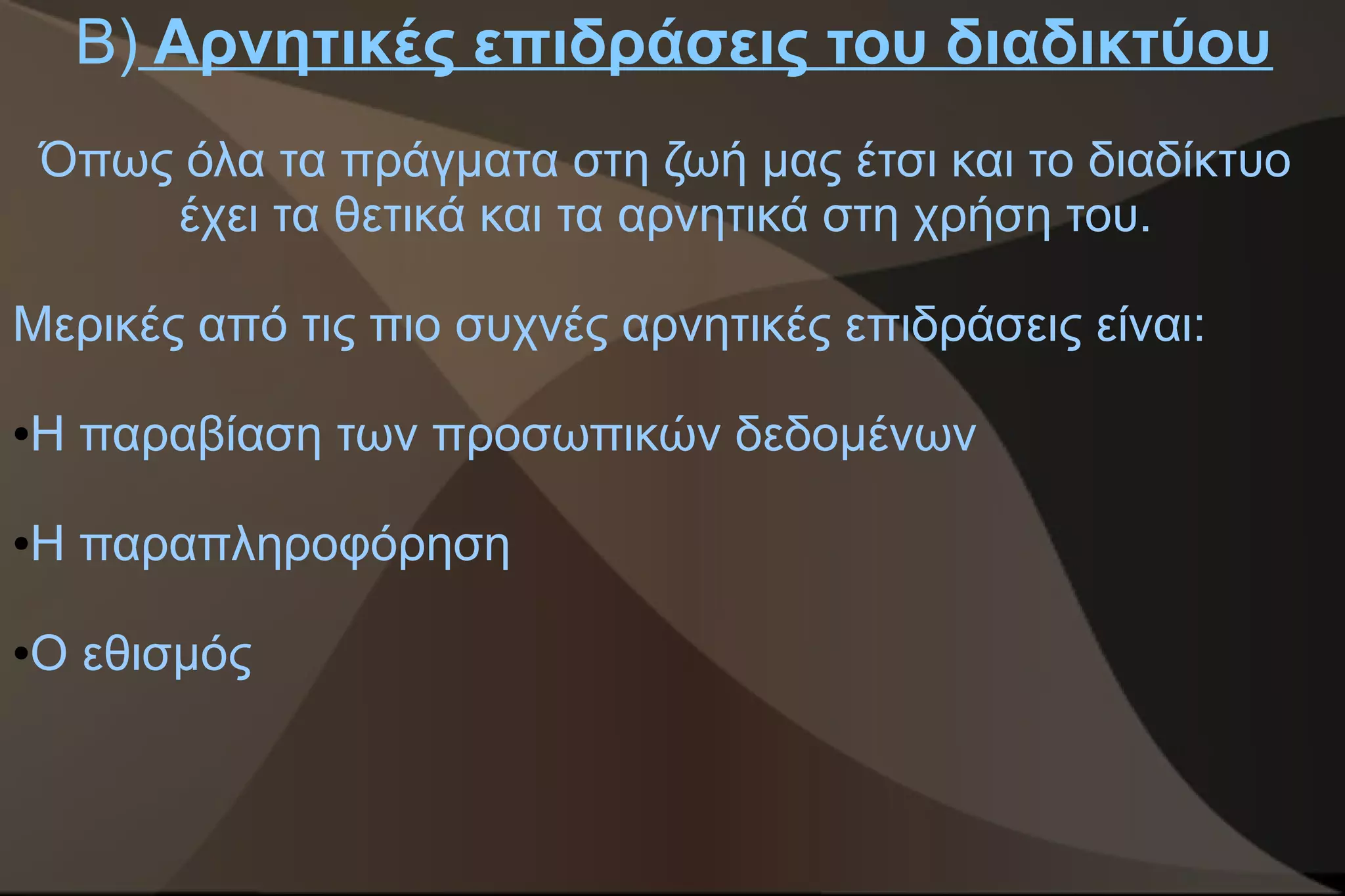 Β) Αρνητικές επιδράσεις του διαδικτύου
    Όπως όλα τα πράγματα στη ζωή μας έτσι και το διαδίκτυο
        έχει τα θετικά και τα αρνητικά στη χρήση του.

Μερικές από τις πιο συχνές αρνητικές επιδράσεις είναι:

Η παραβίαση των προσωπικών δεδομένων
●




Η παραπληροφόρηση
●




Ο εθισμός
●
 
