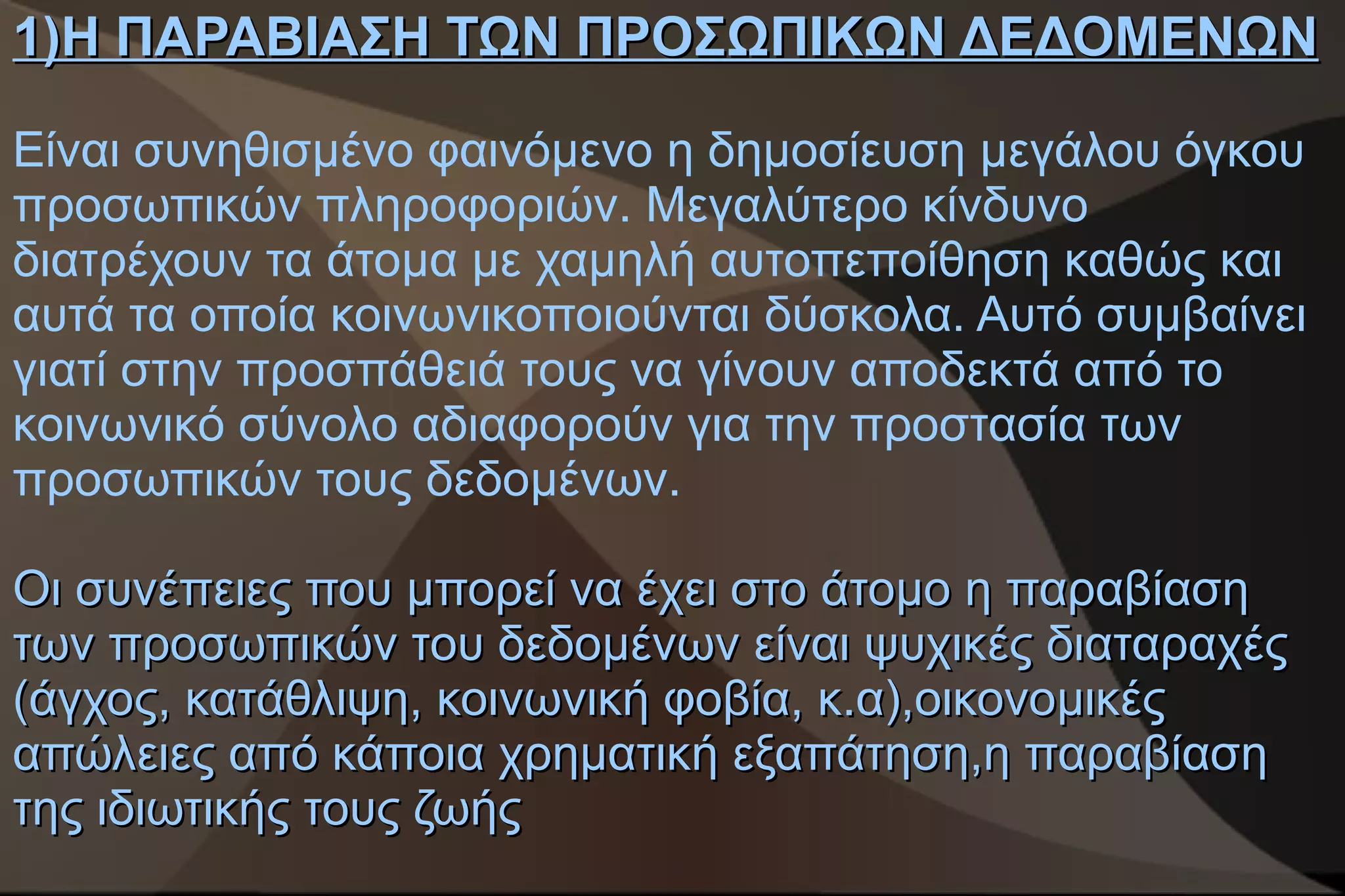1)Η ΠΑΡΑΒΙΑΣΗ ΤΩΝ ΠΡΟΣΩΠΙΚΩΝ ΔΕΔΟΜΕΝΩΝ

Είναι συνηθισμένο φαινόμενο η δημοσίευση μεγάλου όγκου
προσωπικών πληροφοριών. Μεγαλύτερο κίνδυνο
διατρέχουν τα άτομα με χαμηλή αυτοπεποίθηση καθώς και
αυτά τα οποία κοινωνικοποιούνται δύσκολα. Αυτό συμβαίνει
γιατί στην προσπάθειά τους να γίνουν αποδεκτά από το
κοινωνικό σύνολο αδιαφορούν για την προστασία των
προσωπικών τους δεδομένων.

Οι συνέπειες που μπορεί να έχει στο άτομο η παραβίαση
των προσωπικών του δεδομένων είναι ψυχικές διαταραχές
(άγχος, κατάθλιψη, κοινωνική φοβία, κ.α),οικονομικές
απώλειες από κάποια χρηματική εξαπάτηση,η παραβίαση
της ιδιωτικής τους ζωής
 