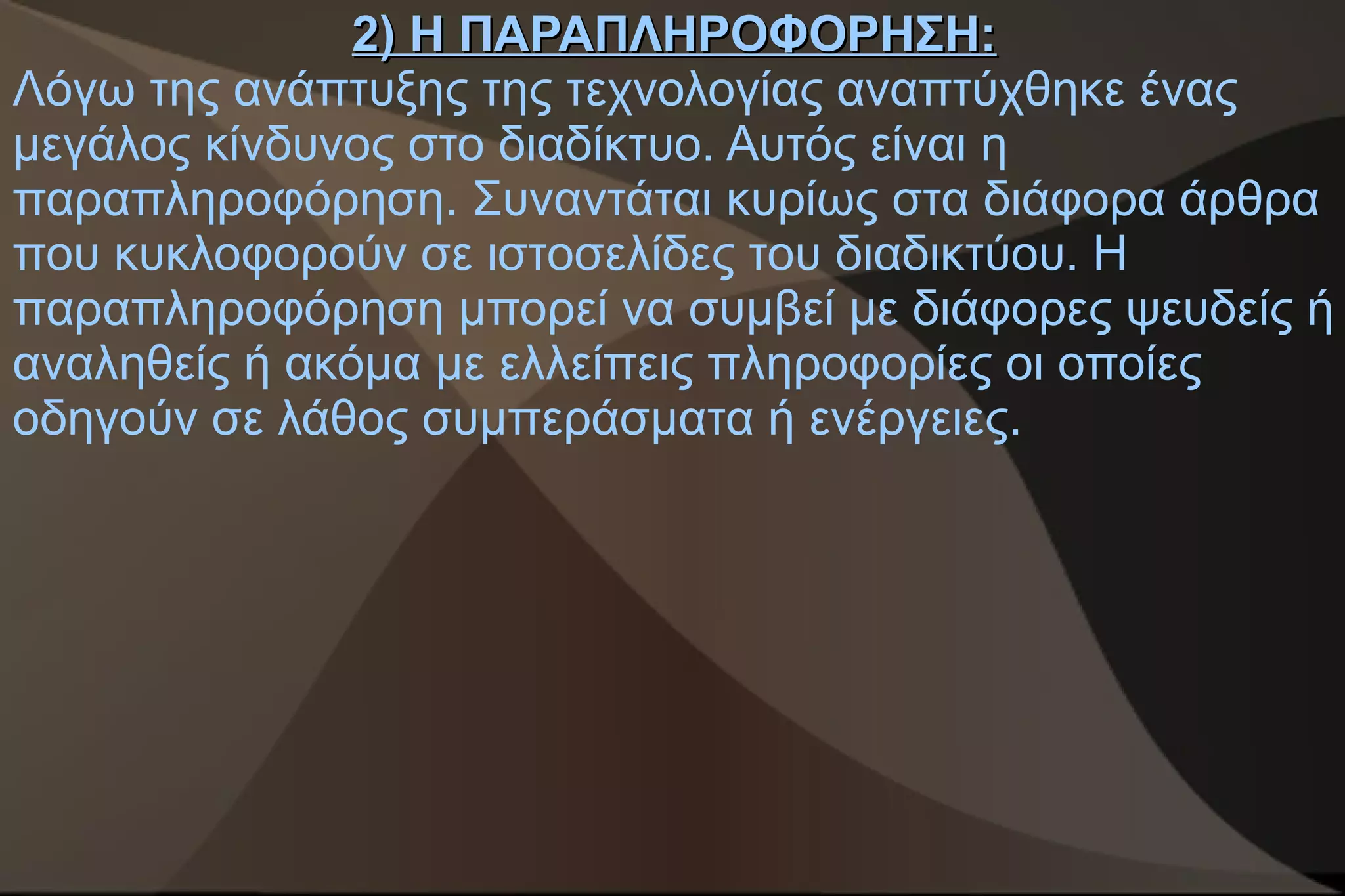 2) Η ΠΑΡΑΠΛΗΡΟΦΟΡΗΣΗ:
Λόγω της ανάπτυξης της τεχνολογίας αναπτύχθηκε ένας
μεγάλος κίνδυνος στο διαδίκτυο. Αυτός είναι η
παραπληροφόρηση. Συναντάται κυρίως στα διάφορα άρθρα
που κυκλοφορούν σε ιστοσελίδες του διαδικτύου. Η
παραπληροφόρηση μπορεί να συμβεί με διάφορες ψευδείς ή
αναληθείς ή ακόμα με ελλείπεις πληροφορίες οι οποίες
οδηγούν σε λάθος συμπεράσματα ή ενέργειες.
 