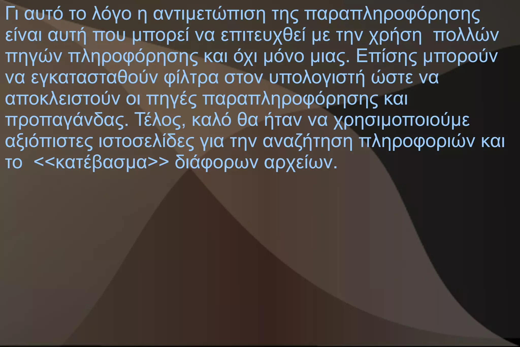 Γι αυτό το λόγο η αντιμετώπιση της παραπληροφόρησης
είναι αυτή που μπορεί να επιτευχθεί με την χρήση πολλών
πηγών πληροφόρησης και όχι μόνο μιας. Επίσης μπορούν
να εγκατασταθούν φίλτρα στον υπολογιστή ώστε να
αποκλειστούν οι πηγές παραπληροφόρησης και
προπαγάνδας. Τέλος, καλό θα ήταν να χρησιμοποιούμε
αξιόπιστες ιστοσελίδες για την αναζήτηση πληροφοριών και
το <<κατέβασμα>> διάφορων αρχείων.
 