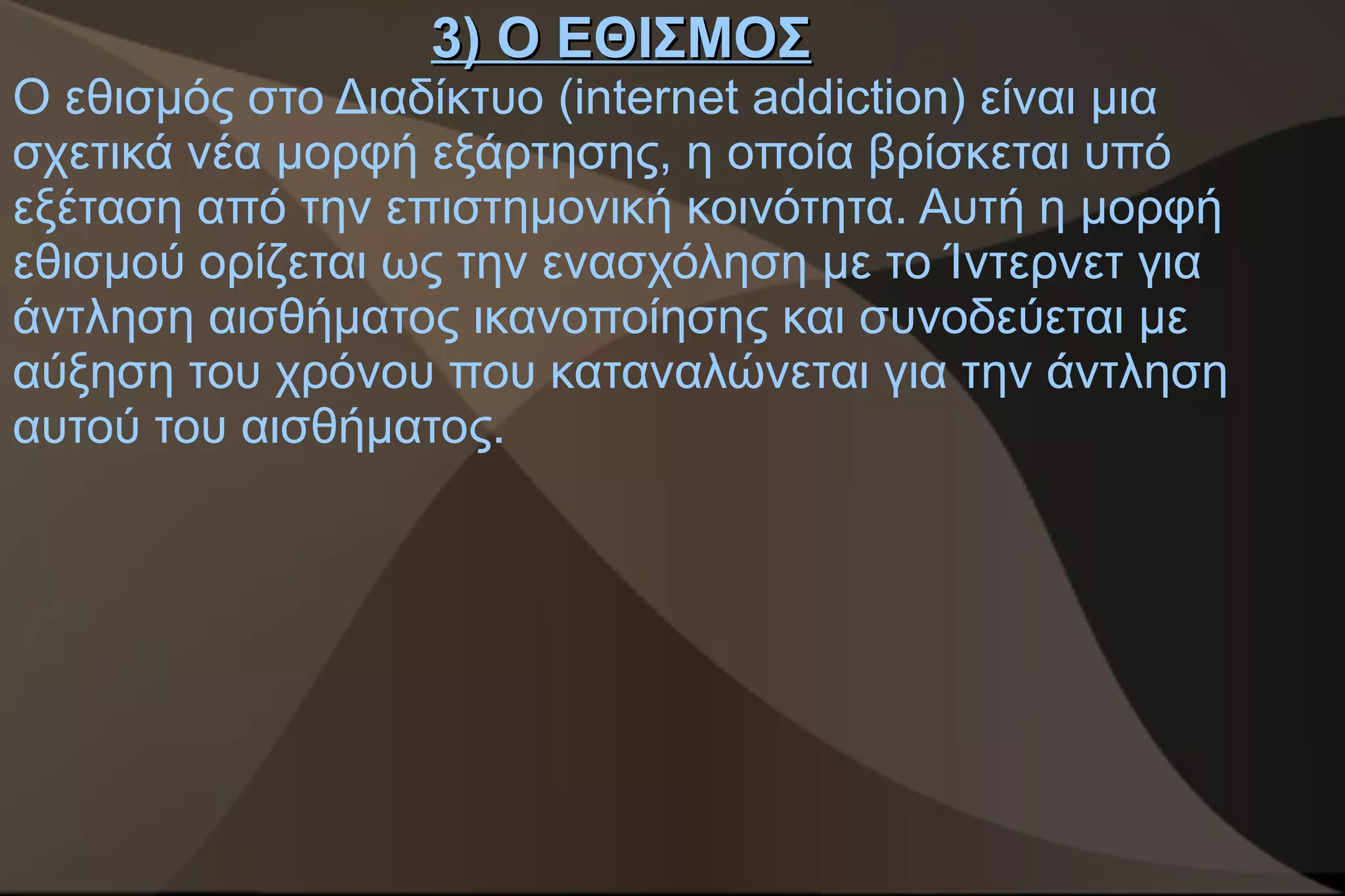 3) Ο ΕΘΙΣΜΟΣ
Ο εθισμός στο Διαδίκτυο (internet addiction) είναι μια
σχετικά νέα μορφή εξάρτησης, η οποία βρίσκεται υπό
εξέταση από την επιστημονική κοινότητα. Αυτή η μορφή
εθισμού ορίζεται ως την ενασχόληση με το Ίντερνετ για
άντληση αισθήματος ικανοποίησης και συνοδεύεται με
αύξηση του χρόνου που καταναλώνεται για την άντληση
αυτού του αισθήματος.
 