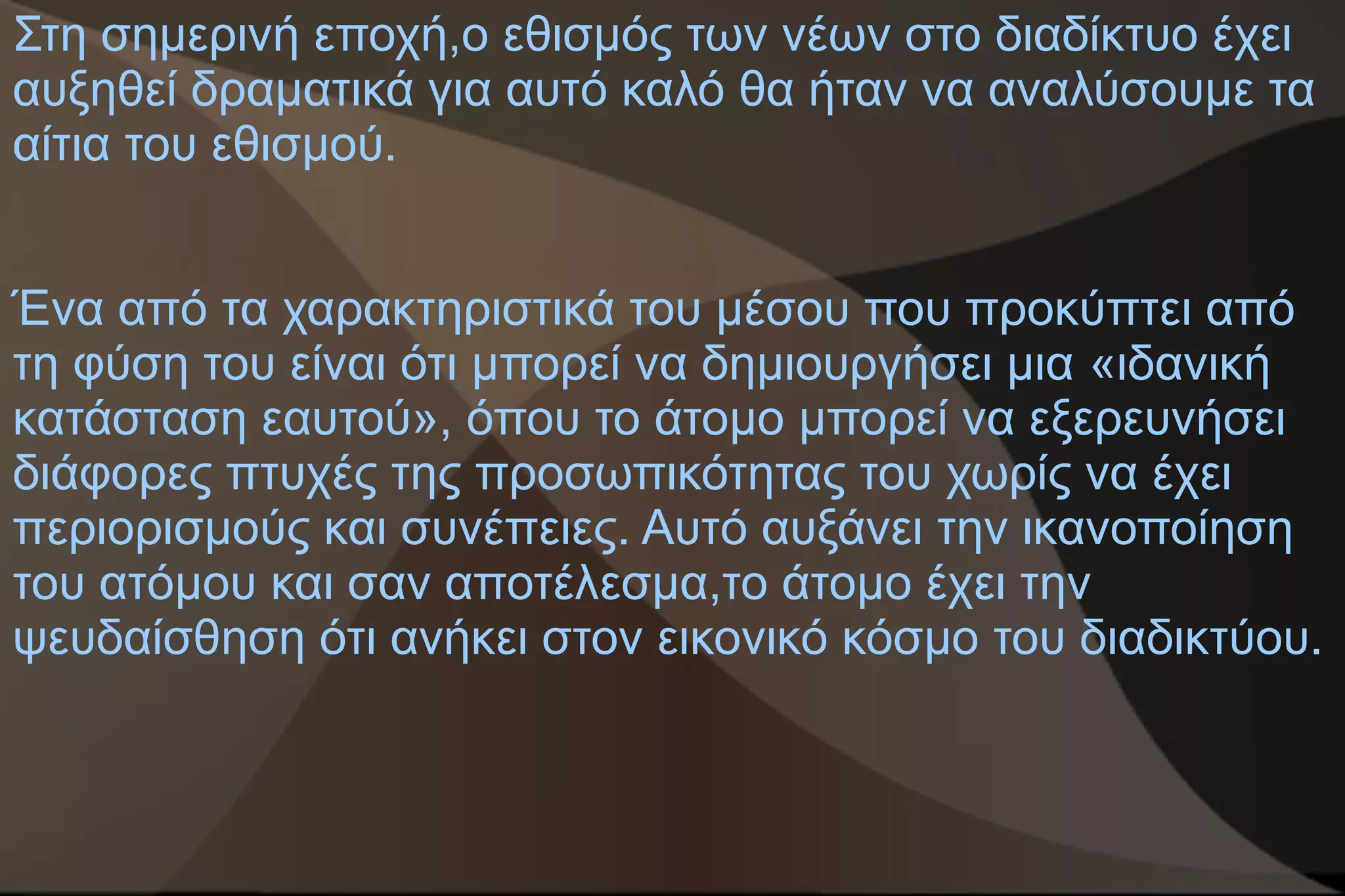 Στη σημερινή εποχή,ο εθισμός των νέων στο διαδίκτυο έχει
αυξηθεί δραματικά για αυτό καλό θα ήταν να αναλύσουμε τα
αίτια του εθισμού.


Ένα από τα χαρακτηριστικά του μέσου που προκύπτει από
τη φύση του είναι ότι μπορεί να δημιουργήσει μια «ιδανική
κατάσταση εαυτού», όπου το άτομο μπορεί να εξερευνήσει
διάφορες πτυχές της προσωπικότητας του χωρίς να έχει
περιορισμούς και συνέπειες. Αυτό αυξάνει την ικανοποίηση
του ατόμου και σαν αποτέλεσμα,το άτομο έχει την
ψευδαίσθηση ότι ανήκει στον εικονικό κόσμο του διαδικτύου.
 