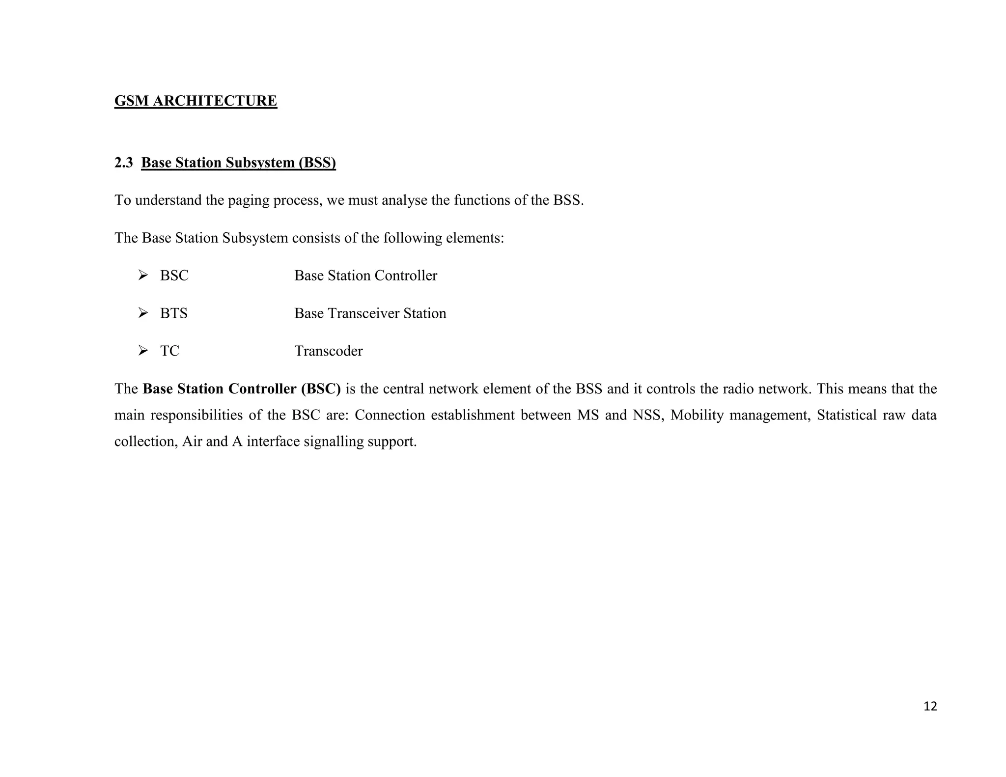 GSM ARCHITECTURE



2.3 Base Station Subsystem (BSS)

To understand the paging process, we must analyse the functions of the BSS.

The Base Station Subsystem consists of the following elements:

    BSC                      Base Station Controller

    BTS                      Base Transceiver Station

    TC                       Transcoder

The Base Station Controller (BSC) is the central network element of the BSS and it controls the radio network. This means that the
main responsibilities of the BSC are: Connection establishment between MS and NSS, Mobility management, Statistical raw data
collection, Air and A interface signalling support.




                                                                                                                               12
 