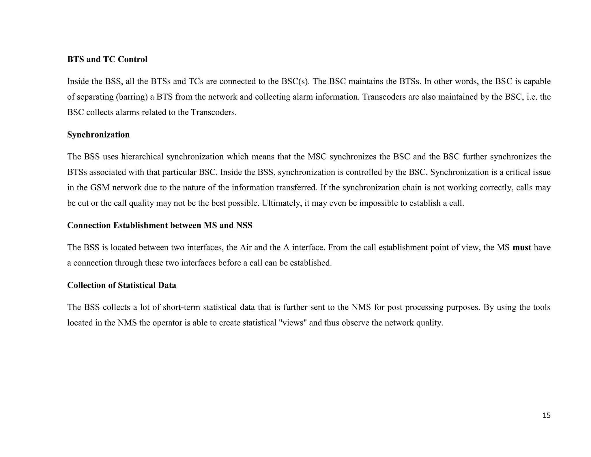 BTS and TC Control

Inside the BSS, all the BTSs and TCs are connected to the BSC(s). The BSC maintains the BTSs. In other words, the BSC is capable
of separating (barring) a BTS from the network and collecting alarm information. Transcoders are also maintained by the BSC, i.e. the
BSC collects alarms related to the Transcoders.

Synchronization

The BSS uses hierarchical synchronization which means that the MSC synchronizes the BSC and the BSC further synchronizes the
BTSs associated with that particular BSC. Inside the BSS, synchronization is controlled by the BSC. Synchronization is a critical issue
in the GSM network due to the nature of the information transferred. If the synchronization chain is not working correctly, calls may
be cut or the call quality may not be the best possible. Ultimately, it may even be impossible to establish a call.

Connection Establishment between MS and NSS

The BSS is located between two interfaces, the Air and the A interface. From the call establishment point of view, the MS must have
a connection through these two interfaces before a call can be established.

Collection of Statistical Data

The BSS collects a lot of short-term statistical data that is further sent to the NMS for post processing purposes. By using the tools
located in the NMS the operator is able to create statistical "views" and thus observe the network quality.




                                                                                                                                    15
 