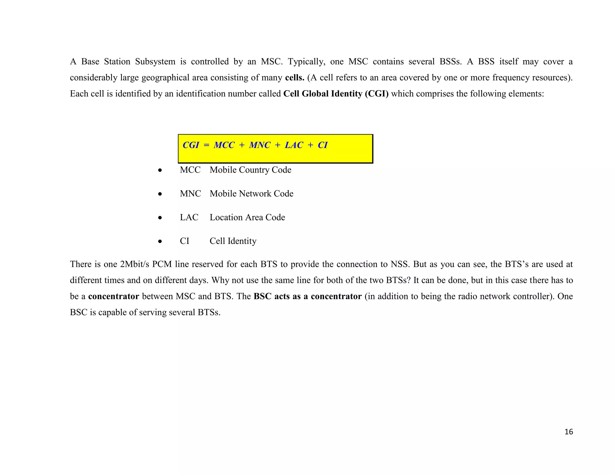 A Base Station Subsystem is controlled by an MSC. Typically, one MSC contains several BSSs. A BSS itself may cover a
considerably large geographical area consisting of many cells. (A cell refers to an area covered by one or more frequency resources).
Each cell is identified by an identification number called Cell Global Identity (CGI) which comprises the following elements:




                              CGI = MCC + MNC + LAC + CI

                             MCC Mobile Country Code

                             MNC Mobile Network Code

                             LAC     Location Area Code

                             CI      Cell Identity

There is one 2Mbit/s PCM line reserved for each BTS to provide the connection to NSS. But as you can see, the BTS’s are used at
different times and on different days. Why not use the same line for both of the two BTSs? It can be done, but in this case there has to
be a concentrator between MSC and BTS. The BSC acts as a concentrator (in addition to being the radio network controller). One
BSC is capable of serving several BTSs.




                                                                                                                                     16
 