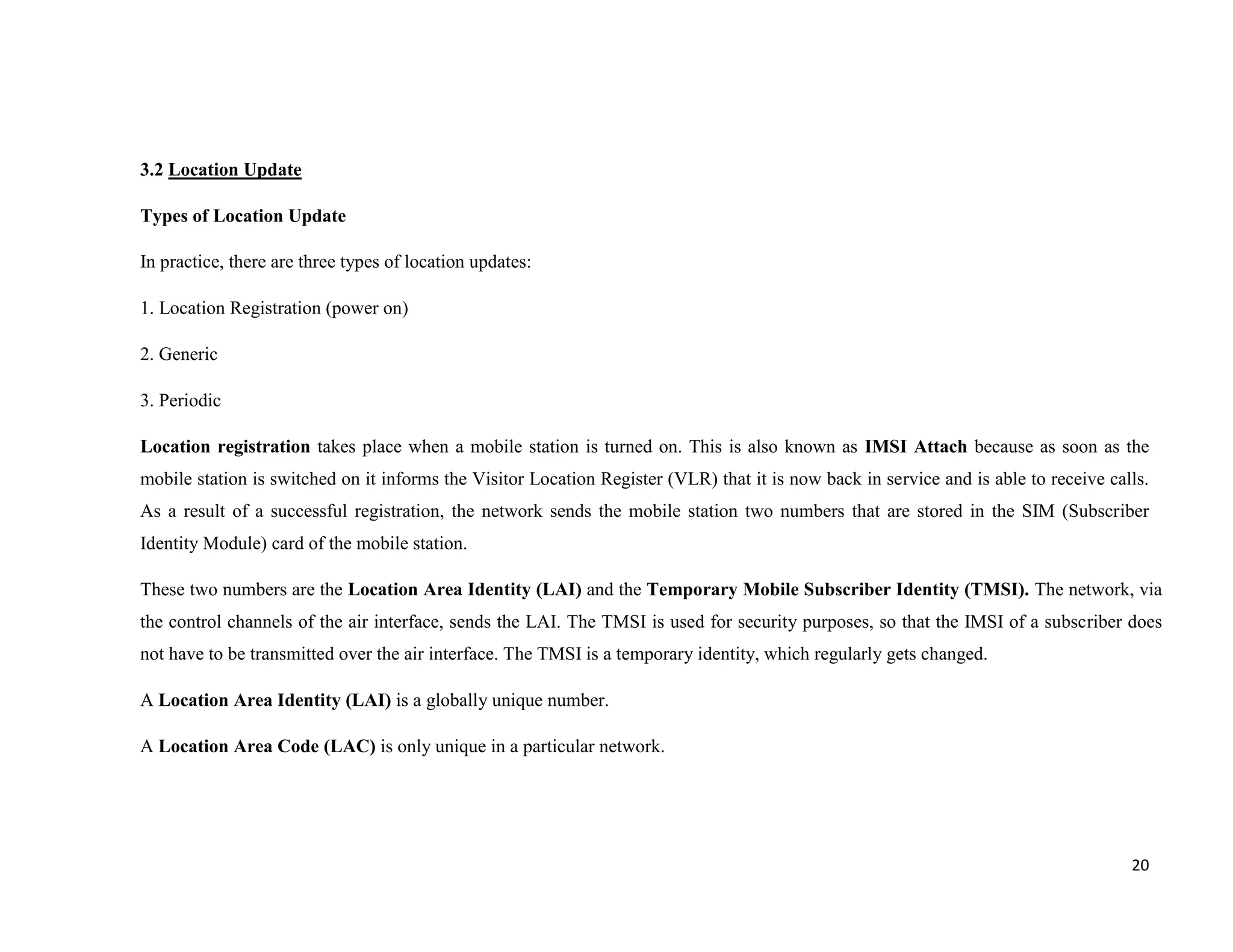 3.2 Location Update

Types of Location Update

In practice, there are three types of location updates:

1. Location Registration (power on)

2. Generic

3. Periodic

Location registration takes place when a mobile station is turned on. This is also known as IMSI Attach because as soon as the
mobile station is switched on it informs the Visitor Location Register (VLR) that it is now back in service and is able to receive calls.
As a result of a successful registration, the network sends the mobile station two numbers that are stored in the SIM (Subscriber
Identity Module) card of the mobile station.

These two numbers are the Location Area Identity (LAI) and the Temporary Mobile Subscriber Identity (TMSI). The network, via
the control channels of the air interface, sends the LAI. The TMSI is used for security purposes, so that the IMSI of a subscriber does
not have to be transmitted over the air interface. The TMSI is a temporary identity, which regularly gets changed.

A Location Area Identity (LAI) is a globally unique number.

A Location Area Code (LAC) is only unique in a particular network.




                                                                                                                                      20
 