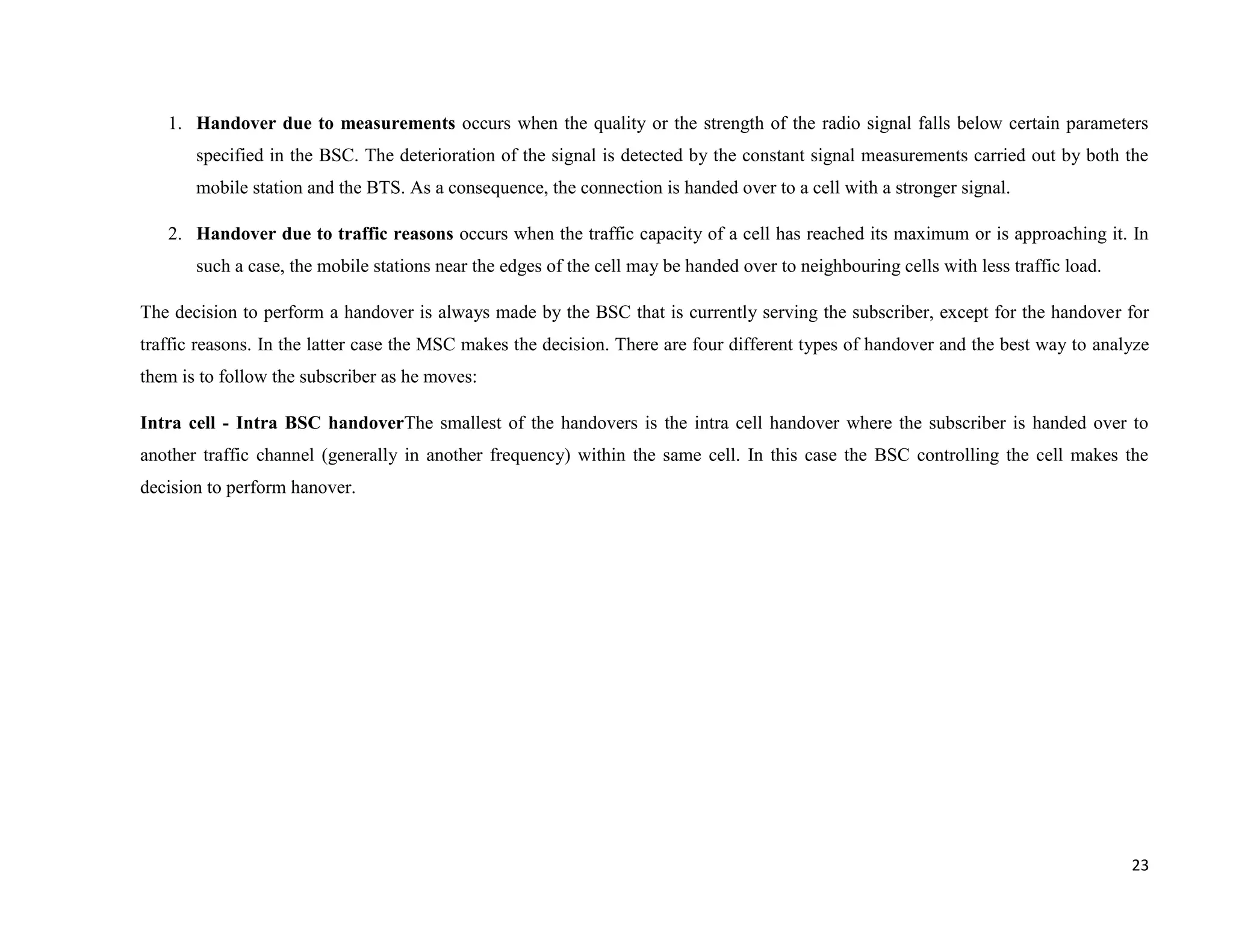 1. Handover due to measurements occurs when the quality or the strength of the radio signal falls below certain parameters
       specified in the BSC. The deterioration of the signal is detected by the constant signal measurements carried out by both the
       mobile station and the BTS. As a consequence, the connection is handed over to a cell with a stronger signal.

   2. Handover due to traffic reasons occurs when the traffic capacity of a cell has reached its maximum or is approaching it. In
       such a case, the mobile stations near the edges of the cell may be handed over to neighbouring cells with less traffic load.

The decision to perform a handover is always made by the BSC that is currently serving the subscriber, except for the handover for
traffic reasons. In the latter case the MSC makes the decision. There are four different types of handover and the best way to analyze
them is to follow the subscriber as he moves:

Intra cell - Intra BSC handoverThe smallest of the handovers is the intra cell handover where the subscriber is handed over to
another traffic channel (generally in another frequency) within the same cell. In this case the BSC controlling the cell makes the
decision to perform hanover.




                                                                                                                                      23
 