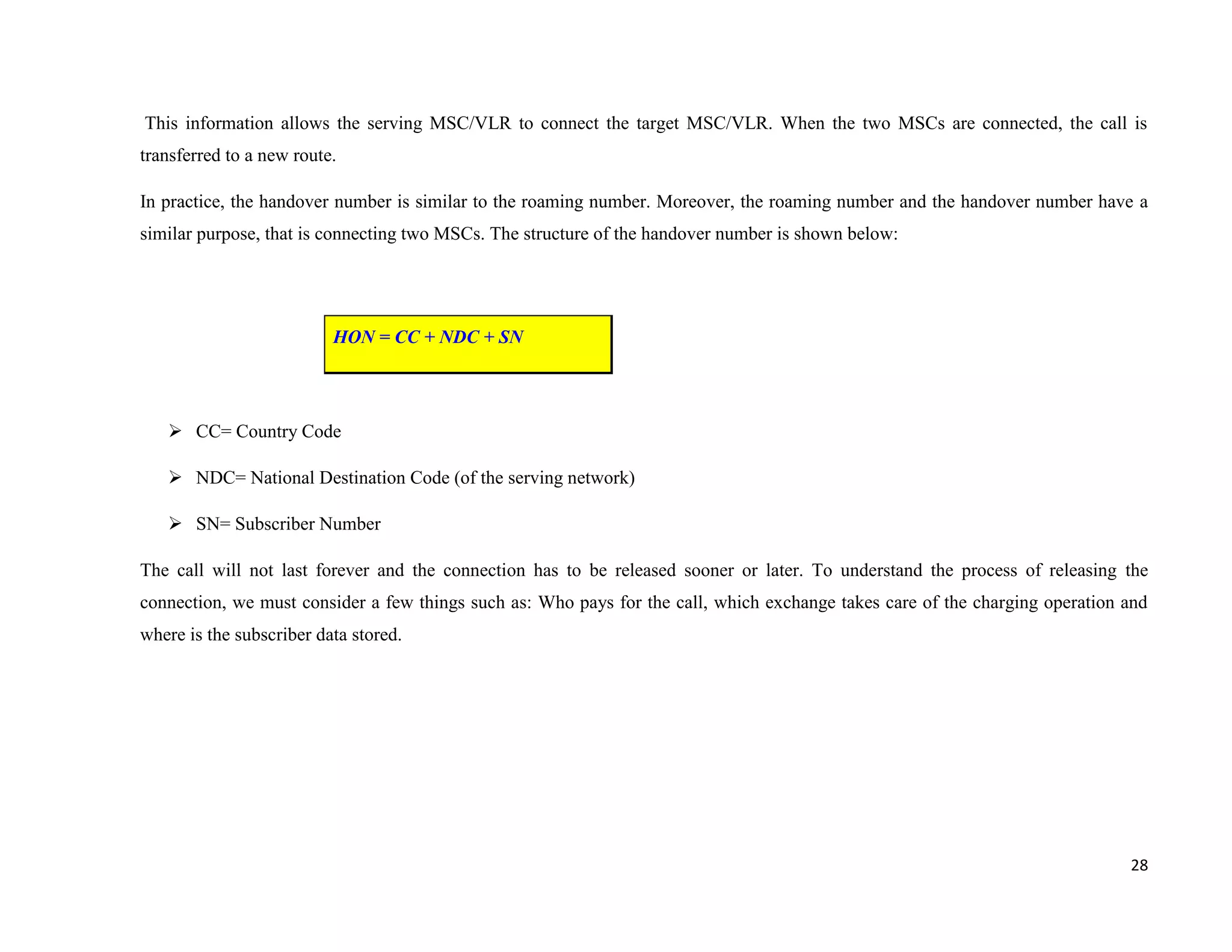This information allows the serving MSC/VLR to connect the target MSC/VLR. When the two MSCs are connected, the call is
transferred to a new route.

In practice, the handover number is similar to the roaming number. Moreover, the roaming number and the handover number have a
similar purpose, that is connecting two MSCs. The structure of the handover number is shown below:




                          HON = CC + NDC + SN




    CC= Country Code

    NDC= National Destination Code (of the serving network)

    SN= Subscriber Number

The call will not last forever and the connection has to be released sooner or later. To understand the process of releasing the
connection, we must consider a few things such as: Who pays for the call, which exchange takes care of the charging operation and
where is the subscriber data stored.




                                                                                                                              28
 