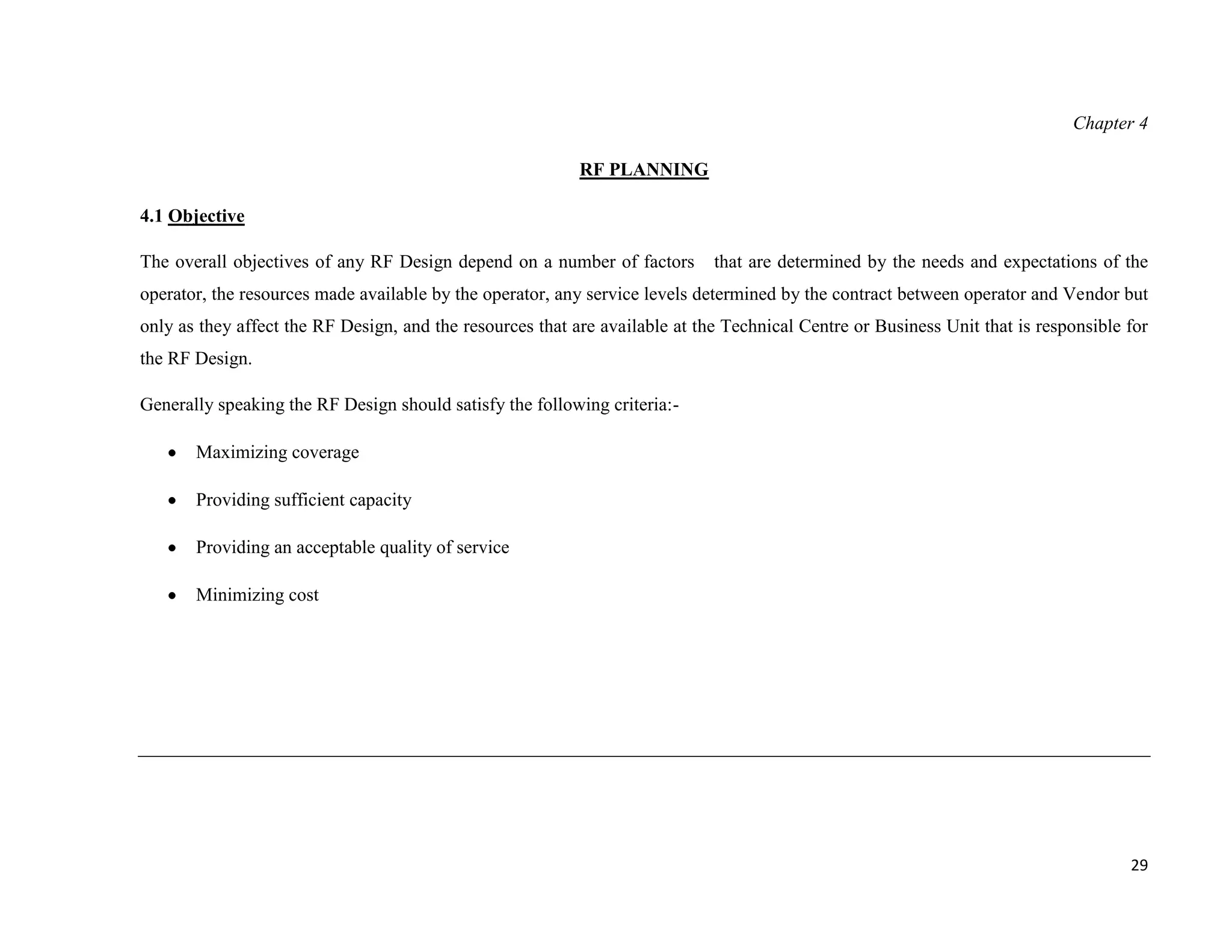 Chapter 4

                                                           RF PLANNING

4.1 Objective

The overall objectives of any RF Design depend on a number of factors        that are determined by the needs and expectations of the
operator, the resources made available by the operator, any service levels determined by the contract between operator and Vendor but
only as they affect the RF Design, and the resources that are available at the Technical Centre or Business Unit that is responsible for
the RF Design.

Generally speaking the RF Design should satisfy the following criteria:-

       Maximizing coverage

       Providing sufficient capacity

       Providing an acceptable quality of service

       Minimizing cost




                                                                                                                                     29
 