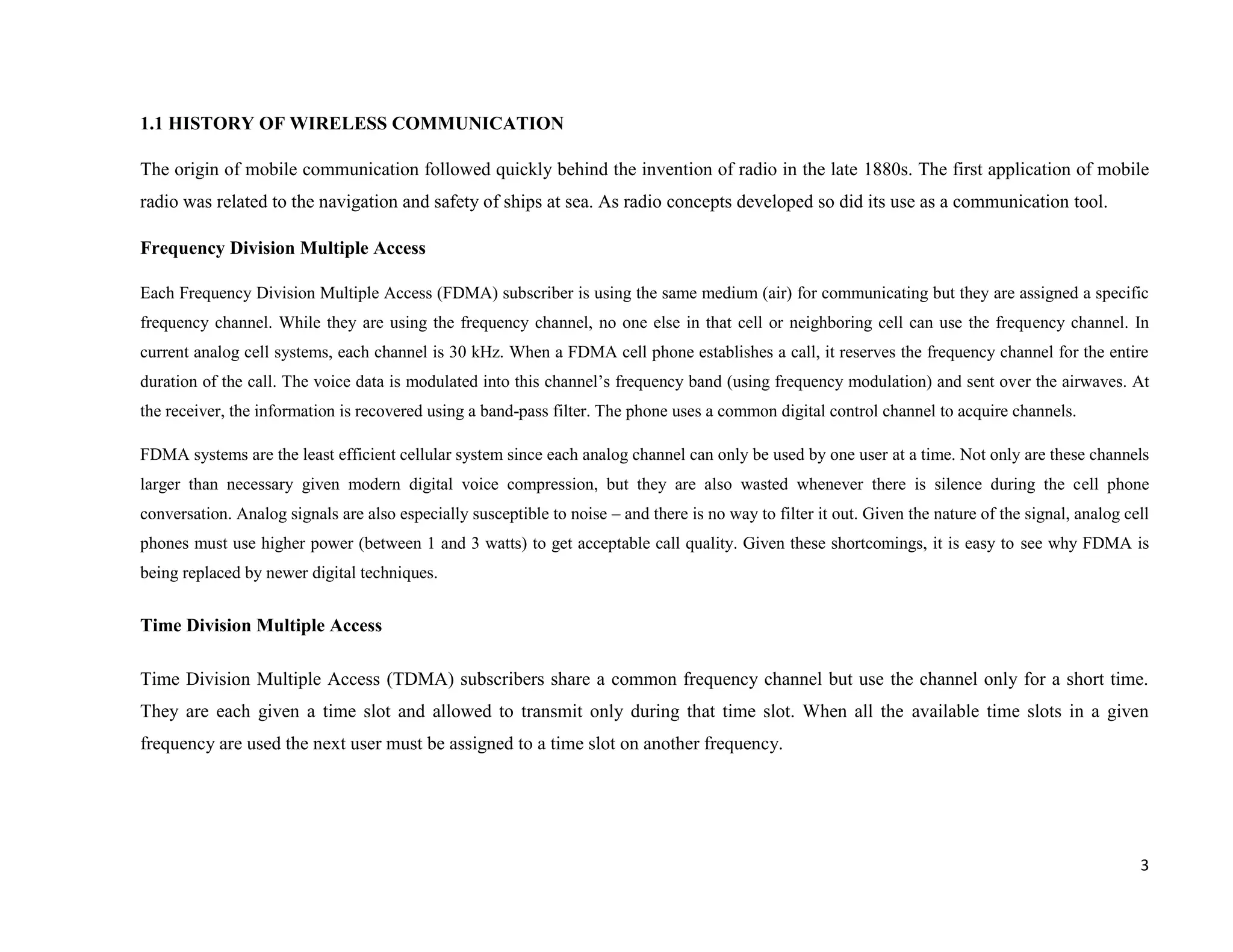 1.1 HISTORY OF WIRELESS COMMUNICATION

The origin of mobile communication followed quickly behind the invention of radio in the late 1880s. The first application of mobile
radio was related to the navigation and safety of ships at sea. As radio concepts developed so did its use as a communication tool.

Frequency Division Multiple Access

Each Frequency Division Multiple Access (FDMA) subscriber is using the same medium (air) for communicating but they are assigned a specific
frequency channel. While they are using the frequency channel, no one else in that cell or neighboring cell can use the frequency channel. In
current analog cell systems, each channel is 30 kHz. When a FDMA cell phone establishes a call, it reserves the frequency channel for the entire
duration of the call. The voice data is modulated into this channel’s frequency band (using frequency modulation) and sent over the airwaves. At
the receiver, the information is recovered using a band-pass filter. The phone uses a common digital control channel to acquire channels.

FDMA systems are the least efficient cellular system since each analog channel can only be used by one user at a time. Not only are these channels
larger than necessary given modern digital voice compression, but they are also wasted whenever there is silence during the cell phone
conversation. Analog signals are also especially susceptible to noise – and there is no way to filter it out. Given the nature of the signal, analog cell
phones must use higher power (between 1 and 3 watts) to get acceptable call quality. Given these shortcomings, it is easy to see why FDMA is
being replaced by newer digital techniques.


Time Division Multiple Access

Time Division Multiple Access (TDMA) subscribers share a common frequency channel but use the channel only for a short time.
They are each given a time slot and allowed to transmit only during that time slot. When all the available time slots in a given
frequency are used the next user must be assigned to a time slot on another frequency.




                                                                                                                                                       3
 