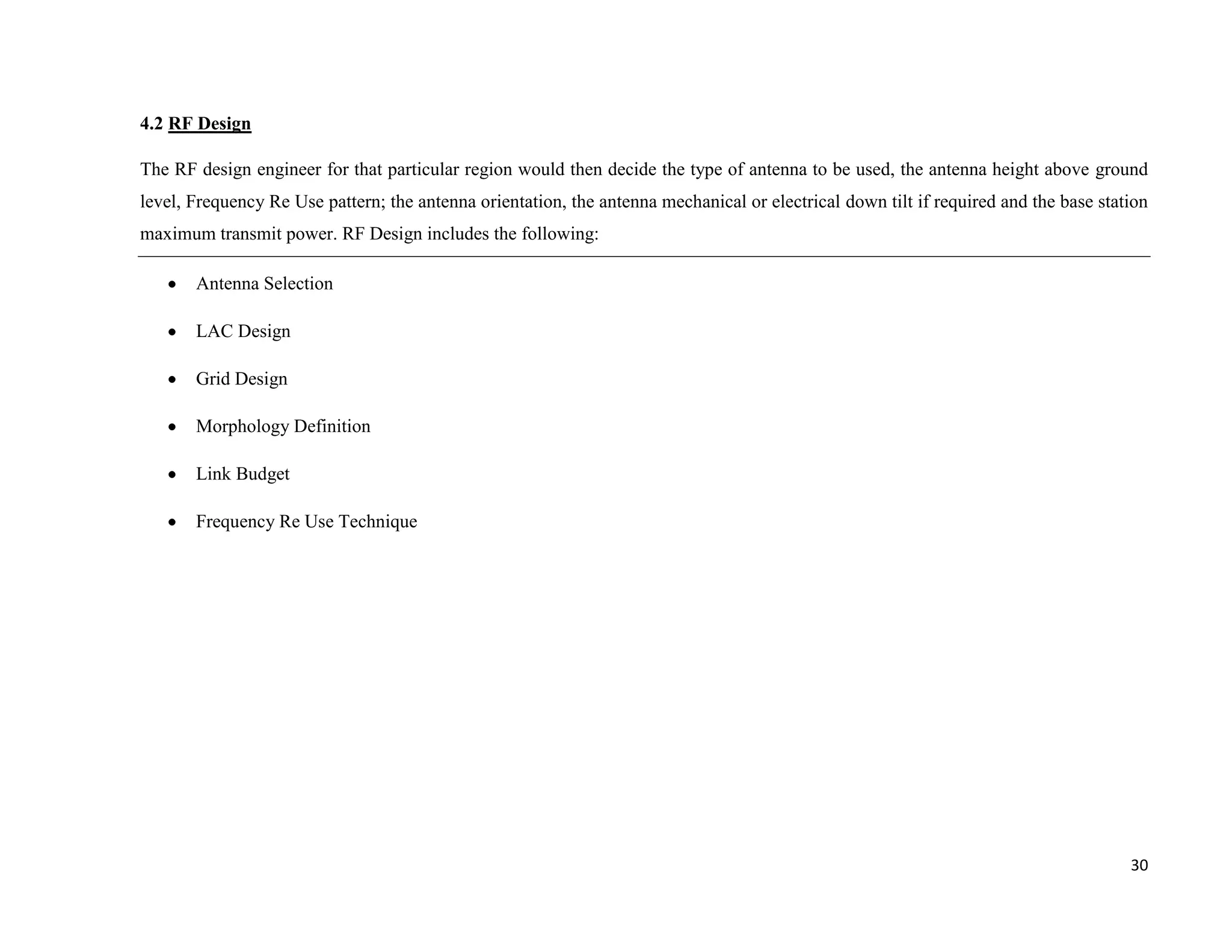 4.2 RF Design

The RF design engineer for that particular region would then decide the type of antenna to be used, the antenna height above ground
level, Frequency Re Use pattern; the antenna orientation, the antenna mechanical or electrical down tilt if required and the base station
maximum transmit power. RF Design includes the following:

       Antenna Selection

       LAC Design

       Grid Design

       Morphology Definition

       Link Budget

       Frequency Re Use Technique




                                                                                                                                      30
 