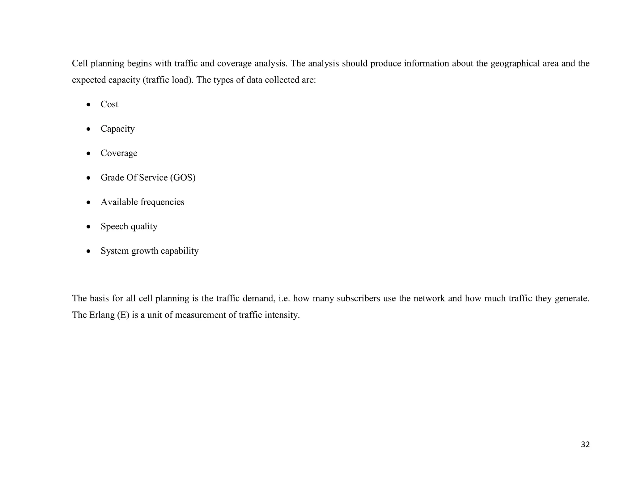 Cell planning begins with traffic and coverage analysis. The analysis should produce information about the geographical area and the
expected capacity (traffic load). The types of data collected are:

       Cost

       Capacity

       Coverage

       Grade Of Service (GOS)

       Available frequencies

       Speech quality

       System growth capability



The basis for all cell planning is the traffic demand, i.e. how many subscribers use the network and how much traffic they generate.
The Erlang (E) is a unit of measurement of traffic intensity.




                                                                                                                                 32
 
