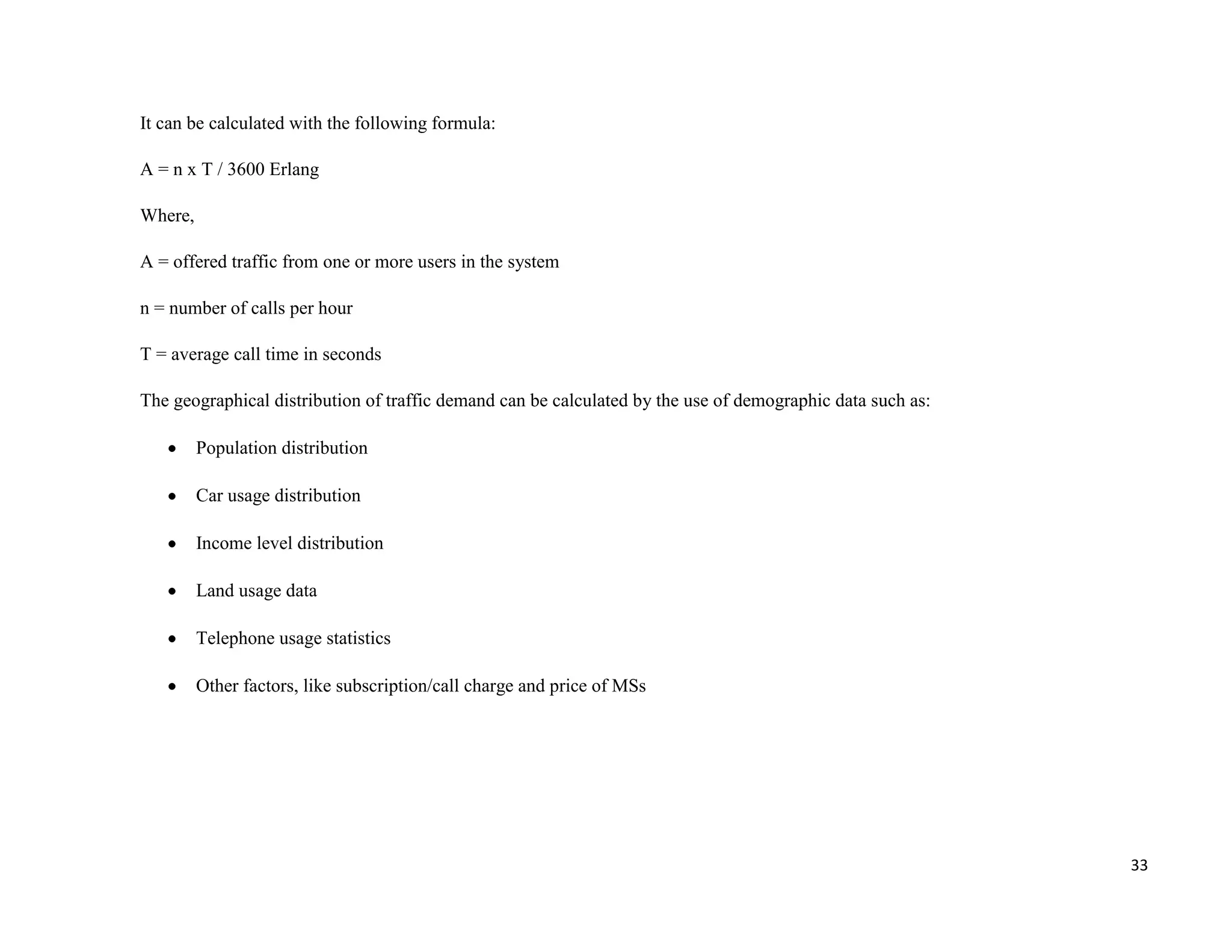 It can be calculated with the following formula:

A = n x T / 3600 Erlang

Where,

A = offered traffic from one or more users in the system

n = number of calls per hour

T = average call time in seconds

The geographical distribution of traffic demand can be calculated by the use of demographic data such as:

         Population distribution

         Car usage distribution

         Income level distribution

         Land usage data

         Telephone usage statistics

         Other factors, like subscription/call charge and price of MSs




                                                                                                            33
 