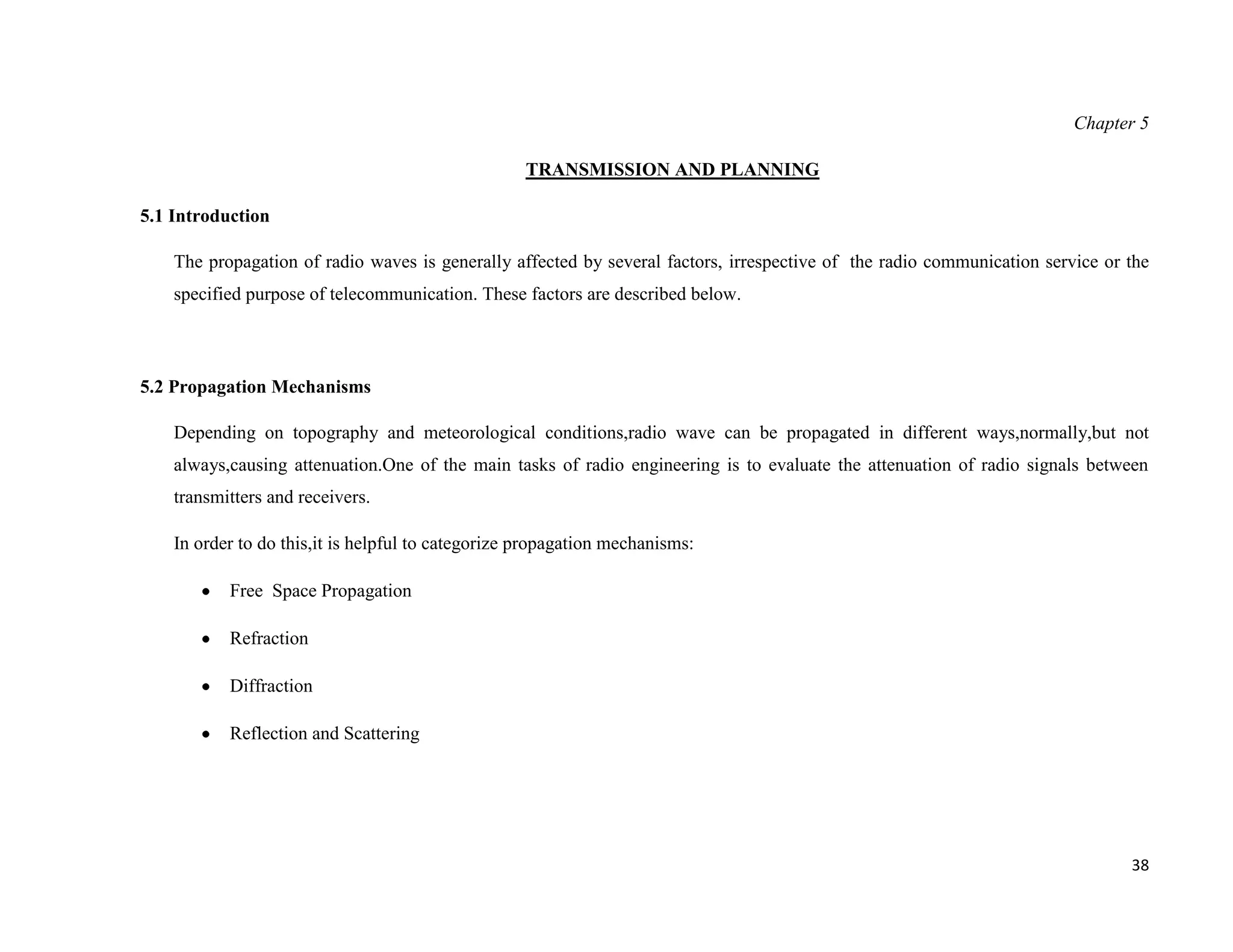 Chapter 5

                                                    TRANSMISSION AND PLANNING

5.1 Introduction

    The propagation of radio waves is generally affected by several factors, irrespective of the radio communication service or the
    specified purpose of telecommunication. These factors are described below.



5.2 Propagation Mechanisms

    Depending on topography and meteorological conditions,radio wave can be propagated in different ways,normally,but not
    always,causing attenuation.One of the main tasks of radio engineering is to evaluate the attenuation of radio signals between
    transmitters and receivers.

    In order to do this,it is helpful to categorize propagation mechanisms:

           Free Space Propagation

           Refraction

           Diffraction

           Reflection and Scattering




                                                                                                                                38
 