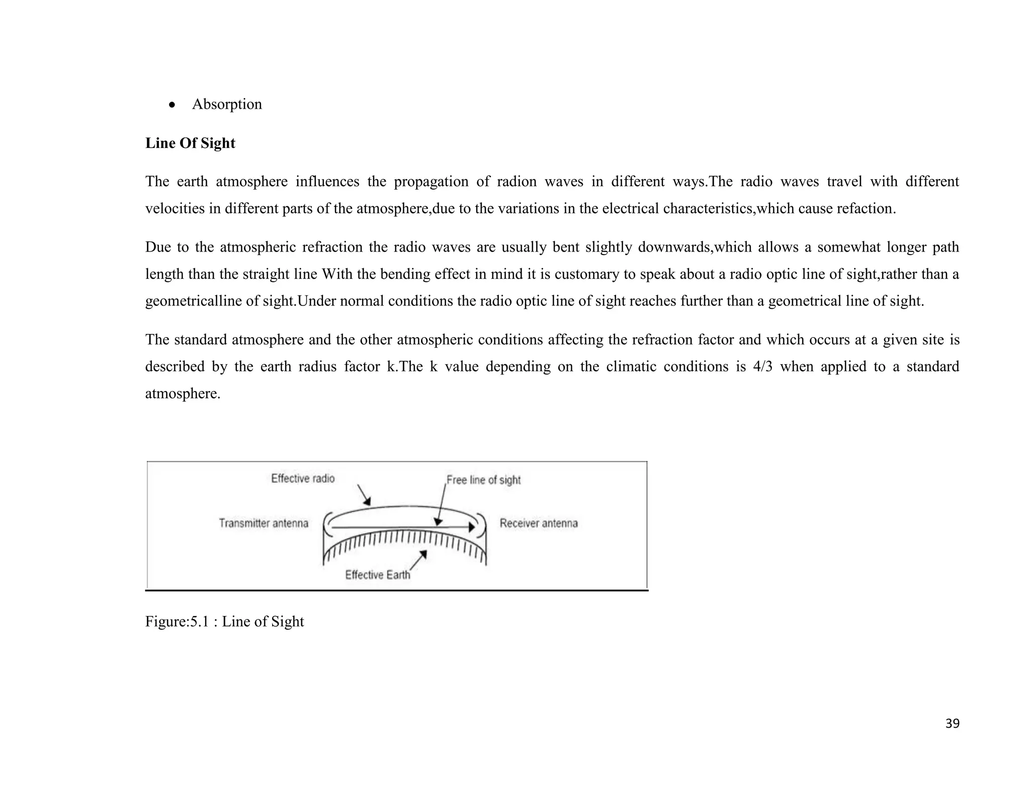 Absorption

Line Of Sight

The earth atmosphere influences the propagation of radion waves in different ways.The radio waves travel with different
velocities in different parts of the atmosphere,due to the variations in the electrical characteristics,which cause refaction.

Due to the atmospheric refraction the radio waves are usually bent slightly downwards,which allows a somewhat longer path
length than the straight line With the bending effect in mind it is customary to speak about a radio optic line of sight,rather than a
geometricalline of sight.Under normal conditions the radio optic line of sight reaches further than a geometrical line of sight.

The standard atmosphere and the other atmospheric conditions affecting the refraction factor and which occurs at a given site is
described by the earth radius factor k.The k value depending on the climatic conditions is 4/3 when applied to a standard
atmosphere.




Figure:5.1 : Line of Sight




                                                                                                                                   39
 