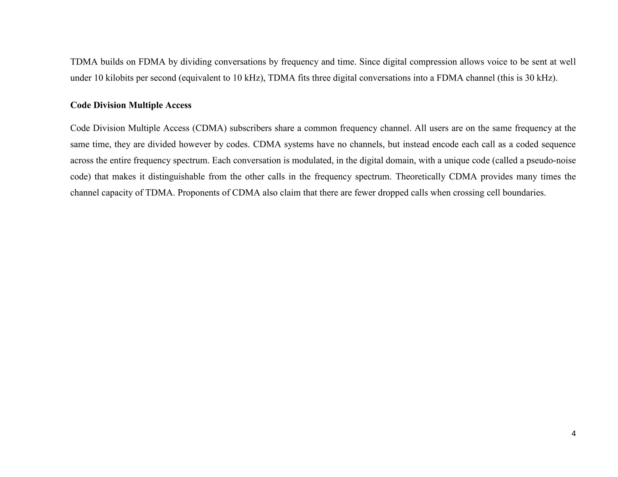 TDMA builds on FDMA by dividing conversations by frequency and time. Since digital compression allows voice to be sent at well
under 10 kilobits per second (equivalent to 10 kHz), TDMA fits three digital conversations into a FDMA channel (this is 30 kHz).

Code Division Multiple Access

Code Division Multiple Access (CDMA) subscribers share a common frequency channel. All users are on the same frequency at the
same time, they are divided however by codes. CDMA systems have no channels, but instead encode each call as a coded sequence
across the entire frequency spectrum. Each conversation is modulated, in the digital domain, with a unique code (called a pseudo-noise
code) that makes it distinguishable from the other calls in the frequency spectrum. Theoretically CDMA provides many times the
channel capacity of TDMA. Proponents of CDMA also claim that there are fewer dropped calls when crossing cell boundaries.




                                                                                                                                    4
 