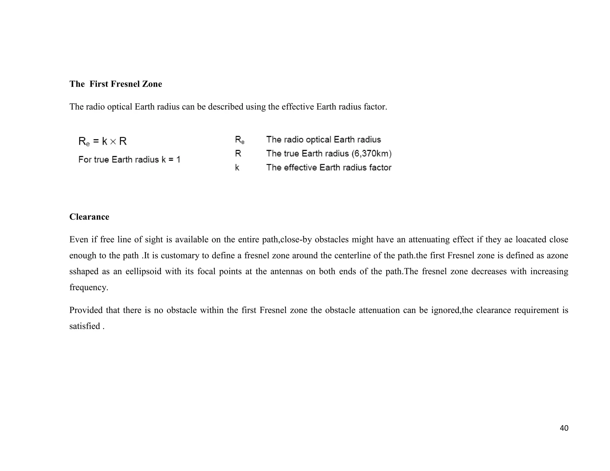 The First Fresnel Zone

The radio optical Earth radius can be described using the effective Earth radius factor.




Clearance

Even if free line of sight is available on the entire path,close-by obstacles might have an attenuating effect if they ae loacated close
enough to the path .It is customary to define a fresnel zone around the centerline of the path.the first Fresnel zone is defined as azone
sshaped as an eellipsoid with its focal points at the antennas on both ends of the path.The fresnel zone decreases with increasing
frequency.

Provided that there is no obstacle within the first Fresnel zone the obstacle attenuation can be ignored,the clearance requirement is
satisfied .




                                                                                                                                      40
 
