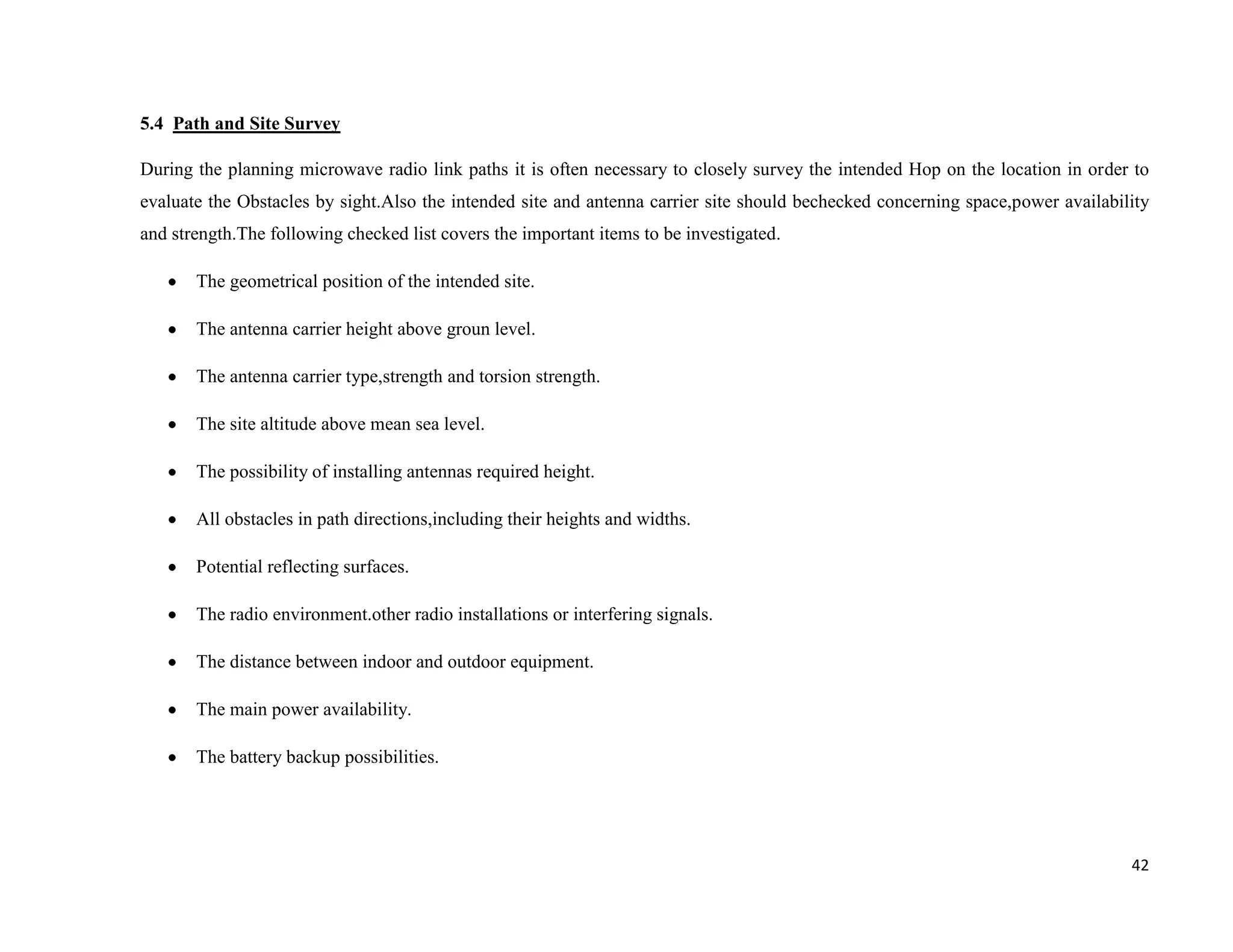 5.4 Path and Site Survey

During the planning microwave radio link paths it is often necessary to closely survey the intended Hop on the location in order to
evaluate the Obstacles by sight.Also the intended site and antenna carrier site should bechecked concerning space,power availability
and strength.The following checked list covers the important items to be investigated.

       The geometrical position of the intended site.

       The antenna carrier height above groun level.

       The antenna carrier type,strength and torsion strength.

       The site altitude above mean sea level.

       The possibility of installing antennas required height.

       All obstacles in path directions,including their heights and widths.

       Potential reflecting surfaces.

       The radio environment.other radio installations or interfering signals.

       The distance between indoor and outdoor equipment.

       The main power availability.

       The battery backup possibilities.




                                                                                                                                 42
 