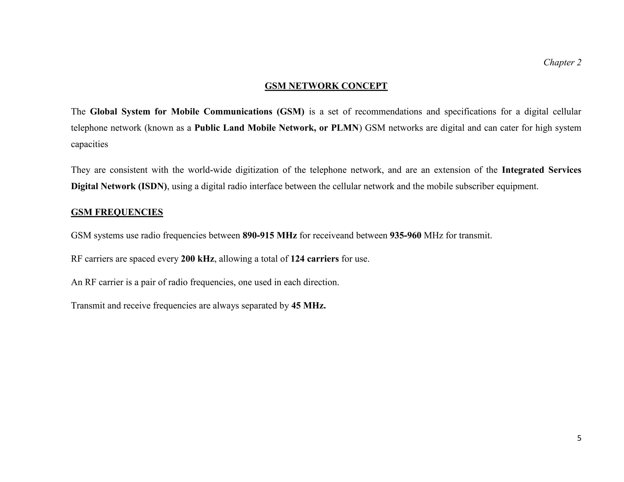 Chapter 2

                                                    GSM NETWORK CONCEPT

The Global System for Mobile Communications (GSM) is a set of recommendations and specifications for a digital cellular
telephone network (known as a Public Land Mobile Network, or PLMN) GSM networks are digital and can cater for high system
capacities

They are consistent with the world-wide digitization of the telephone network, and are an extension of the Integrated Services
Digital Network (ISDN), using a digital radio interface between the cellular network and the mobile subscriber equipment.

GSM FREQUENCIES

GSM systems use radio frequencies between 890-915 MHz for receiveand between 935-960 MHz for transmit.

RF carriers are spaced every 200 kHz, allowing a total of 124 carriers for use.

An RF carrier is a pair of radio frequencies, one used in each direction.

Transmit and receive frequencies are always separated by 45 MHz.




                                                                                                                                   5
 