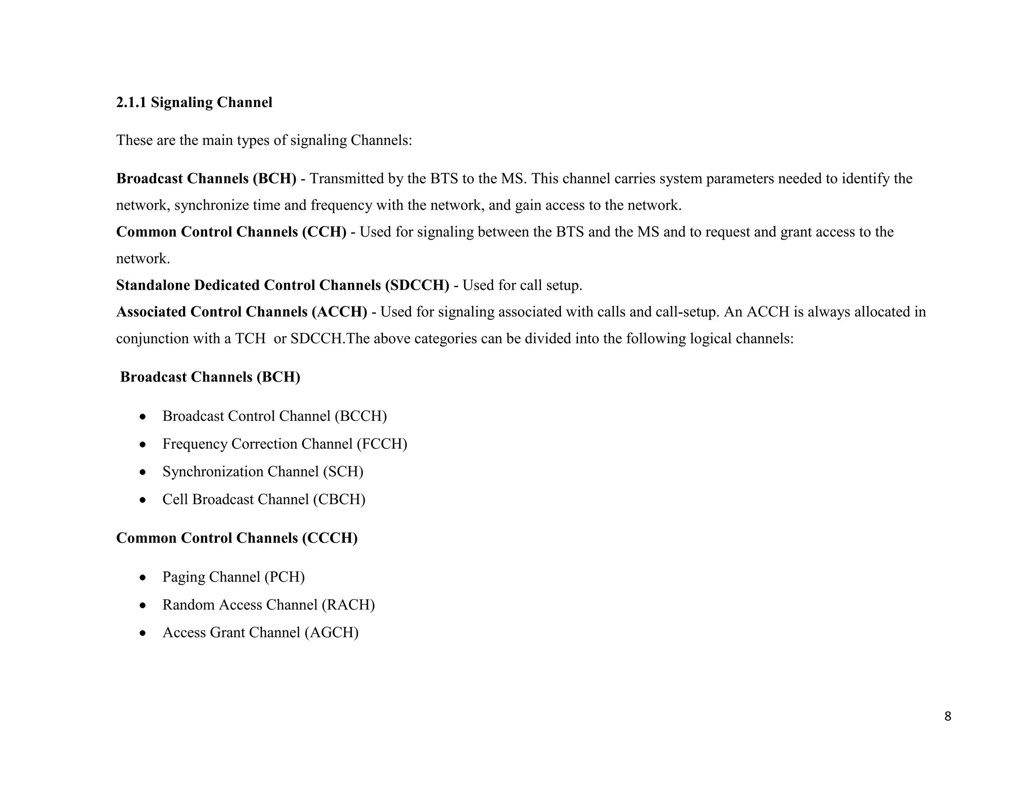 2.1.1 Signaling Channel

These are the main types of signaling Channels:

Broadcast Channels (BCH) - Transmitted by the BTS to the MS. This channel carries system parameters needed to identify the
network, synchronize time and frequency with the network, and gain access to the network.
Common Control Channels (CCH) - Used for signaling between the BTS and the MS and to request and grant access to the
network.
Standalone Dedicated Control Channels (SDCCH) - Used for call setup.
Associated Control Channels (ACCH) - Used for signaling associated with calls and call-setup. An ACCH is always allocated in
conjunction with a TCH or SDCCH.The above categories can be divided into the following logical channels:

Broadcast Channels (BCH)

       Broadcast Control Channel (BCCH)
       Frequency Correction Channel (FCCH)
       Synchronization Channel (SCH)
       Cell Broadcast Channel (CBCH)

Common Control Channels (CCCH)

       Paging Channel (PCH)
       Random Access Channel (RACH)
       Access Grant Channel (AGCH)




                                                                                                                               8
 