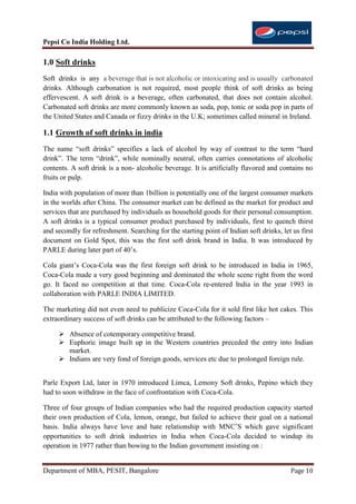 Pepsi Co India Holding Ltd.

1.0 Soft drinks
Soft drinks is any a beverage that is not alcoholic or intoxicating and is usually carbonated
drinks. Although carbonation is not required, most people think of soft drinks as being
effervescent. A soft drink is a beverage, often carbonated, that does not contain alcohol.
Carbonated soft drinks are more commonly known as soda, pop, tonic or soda pop in parts of
the United States and Canada or fizzy drinks in the U.K; sometimes called mineral in Ireland.

1.1 Growth of soft drinks in india
The name “soft drinks” specifies a lack of alcohol by way of contrast to the term “hard
drink”. The term “drink”, while nominally neutral, often carries connotations of alcoholic
contents. A soft drink is a non- alcoholic beverage. It is artificially flavored and contains no
fruits or pulp.

India with population of more than 1billion is potentially one of the largest consumer markets
in the worlds after China. The consumer market can be defined as the market for product and
services that are purchased by individuals as household goods for their personal consumption.
A soft drinks is a typical consumer product purchased by individuals, first to quench thirst
and secondly for refreshment. Searching for the starting point of Indian soft drinks, let us first
document on Gold Spot, this was the first soft drink brand in India. It was introduced by
PARLE during later part of 40‟s.

Cola giant‟s Coca-Cola was the first foreign soft drink to be introduced in India in 1965,
Coca-Cola made a very good beginning and dominated the whole scene right from the word
go. It faced no competition at that time. Coca-Cola re-entered India in the year 1993 in
collaboration with PARLE INDIA LIMITED.

The marketing did not even need to publicize Coca-Cola for it sold first like hot cakes. This
extraordinary success of soft drinks can be attributed to the following factors –

      Absence of cotemporary competitive brand.
      Euphoric image built up in the Western countries preceded the entry into Indian
       market.
      Indians are very fond of foreign goods, services etc due to prolonged foreign rule.


Parle Export Ltd, later in 1970 introduced Limca, Lemony Soft drinks, Pepino which they
had to soon withdraw in the face of confrontation with Coca-Cola.

Three of four groups of Indian companies who had the required production capacity started
their own production of Cola, lemon, orange, but failed to achieve their goal on a national
basis. India always have love and hate relationship with MNC‟S which gave significant
opportunities to soft drink industries in India when Coca-Cola decided to windup its
operation in 1977 rather than bowing to the Indian government insisting on :


Department of MBA, PESIT, Bangalore                                                      Page 10
 