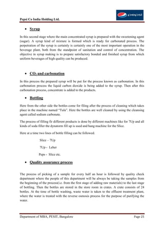 Pepsi Co India Holding Ltd.

       Syrup
In this second stage where the main concentrated syrup is prepared with the sweetening agent
(sugar). A syrup kind of mixture is formed which is ready for carbonated process. The
perpetration of the syrup is certainly is certainly one of the most important operation in the
beverage plant, both from the standpoint of sanitation and control of concentration. The
objective in syrup making is to prepare satisfactory bonded and finished syrup from which
uniform beverages of high quality can be produced.



       CO2 and carbonation
In this process the prepared syrup will be put for the process known as carbonation. In this
carbonation process the liquid carbon dioxide is being added to the syrup. Then after this
carbonation process, concentrate is added to the products.

       Bottling
Here from the other side the bottles come for filing after the process of cleaning which takes
place in the machine named “Tula”. Here the bottles are well cleaned by using the cleansing
agent called sodium carbonate.

The process of filling fir different products is done by different machines like for 7Up and all
kinds of soda filler the dynatorm fill up is used and hang machine for the Slice.

Here at a time two lines of bottle filling can be followed.

               Slice – 7Up

               7Up - Leher

              Peps - Slice etc.

       Quality assurance process


The process of picking of a sample for every half an hour is followed by quality check
department where the people of this department will be always be taking the samples from
the beginning of the process(i.e. from the first stage of adding raw materials) to the last stage
of bottling. Then the bottles are stored in the store room in crates. A crate consists of 24
bottles. At the time of bottle washing, waste water is taken to the effluent treatment plant,
where the water is treated with the reverse osmosis process for the purpose of purifying the
water.



Department of MBA, PESIT, Bangalore                                                      Page 25
 