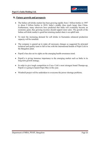 Pepsi Co India Holding Ltd.

 K. Future growth and prospects

      The Indian soft drinks market has been growing rapidly from 1 billion bottles in 1997
      to about 9 billion bottles in 2010. India‟s middle class much larger than China.
      Furthermore, many observers have predicted that India will eventually become an
      economic giant, thus growing incomes should support more sales. The growth of the
      Indian soft drink market is good but retaining market share is an uphill task.

      To meet the increasing demand for soft drinks in Karnataka enhanced production
      capacity will be installed.

      The company is geared up to make all necessary changes as suggested by principal
      technical and quality team to fall in line with the international brands of Pepsi Cola in
      the Bangalore plant.

      PepsiCo has also set its sights on the emerging health-awareness trend.

      PepsiCo is giving immense importance to the emerging market such as India in its
      long term growth strategy.

      In order to give tough competition to Coca- Cola‟s most strongest brand Thumps-up,
      PepsiCo is going to launch Pepsi Max in this year.

      Windmill project will be undertaken to overcome the power shortage problems.




Department of MBA, PESIT, Bangalore                                                    Page 26
 