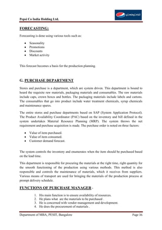 Pepsi Co India Holding Ltd.

FORECASTING:
Forecasting is done using various tools such as:

       Seasonality
       Promotions
       Discounts
       Market activity


This forecast becomes a basis for the production planning.



G. PURCHASE DEPARTMENT
Stores and purchase is a department, which are system driven. This department is bound to
hoard the requisite raw materials, packaging materials and consumables. The raw materials
include caps, crown boxes and bottles. The packaging materials include labels and cartons.
The consumables that go into product include water treatment chemicals, syrup chemicals
and maintenance spares.

The entire stores and purchase departments based on SAP (System Application Protocol).
The Product Availability Coordinator (PAC) based on the inventory and bill defined in the
system undertakes Material Resource Planning (MRP). The system throws the net
requirement and purchase acquisition is made. The purchase order is noted on three factors:

       Value of item purchased.
       Value of item consumed.
       Customer demand forecast.


The system controls the inventory and enumerates when the item should be purchased based
on the lead time.

This department is responsible for procuring the materials at the right time, right quantity for
the smooth functioning of the production using various methods. This method is also
responsible and controls the maintenance of materials, which it receives from suppliers.
Various means of transport are used for bringing the materials of the production process at
prompt delivery schedule.

FUNCTIONS OF PURCHASE MANAGER -
           1.   His main function is to ensure availability of resources.
           2.   He plans what are the materials to be purchased .
           3.   He is concerned with vendor management and development.
           4.   He does the procurement of materials .

Department of MBA, PESIT, Bangalore                                                     Page 36
 