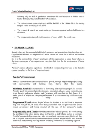 Pepsi Co India Holding Ltd.

       selecting only the M.B.A. graduates, apart from this their selection in middle level is
       totally different, theyrecruit the IIM‟S Candidates.

       The remunerations for the employees will be Rs.8000 to Rs. 10000; this is the starting
       range it varies according to the posts.

       The rewards & awards are based on the performance appraisal and are held once in a
       sixmonth.

       The compensation depends on the number of boxes sold by the employees.




7. SHARED VALUES
Shared values are the commonly held beliefs, mindsets and assumptions that shape how an
Organization behaves. An organization‟s main values are stated in its vision and mission
statements.
So, it is the responsibility of every employees of the organization to share these values, so
that every employee of the organization can give their best for the achievement of those
values.

PepsiCo‟s values reflect its aspirations – the kind of company PepsiCo want to be. PepsiCo
express its values in the form of its commitment.


 Pepsico’s Commitment
 PepsiCo‟s commitment is to deliver sustained growth, through empowered people, acting
 with   responsibility   and     building    trust.    Here‟s   what   this    means:

 Sustained Growth is fundamental to motivating and measuring PepsiCo‟s success.
 PepsiCo quest for sustained growth stimulates innovation, places a value on results, and
 helps them to understand whether today‟s actions will contribute to their future. It is
 about growth of people and company performance. It prioritizes making a difference and
 getting                                 things                                     done.

 Empowered People means PepsiCo have the freedom to act and think in ways that
 they feel will get the job done, while being consistent with the processes that ensure
 proper governance and being mindful of the rest of the company‟s needs.

 Responsibility and Trust form the foundation for healthy growth. It‟s about earning
 the confidence that other people place in PepsiCo as individuals and as a company.
 PepsiCo‟s responsibility means they take personal and corporate ownership for all they
 do, to be good stewards of the resources entrusted to them. PepsiCo build trust between
 themselves and others by walking the talk and being committed to succeeding together.


Department of MBA, PESIT, Bangalore                                                   Page 43
 