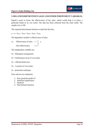 Pepsi Co India Holding Ltd.

9. RELATIONSHIP BETWEEN SALES AND OTHER INDEPENDENT VARIABLES.

PepsiCo wants to know the effectiveness of the sales, which would help it to place a
particular brand in its visi cooler. The data has been collected from the retail outlet. The
sample size is 100.

The expected discriminant function would look like this,

y = a + k1x1 + k2x2 + k2x3 + k4x4 + k5x5

The dependent variable is effectiveness of sales.

i.e.        Effectiveness of sales = 1   y

            Non effectiveness      =2

The independent variables are,

X1 = Planogram arrangement.

X2 = Performance level of visi-cooler.

X3 = officials behaviour.

X4 = Location of visi-cooler.

X5 = promotion technique.

Four sub-test are conducted,

       1.    How good the model is?
       2.    Statistical significance.
       3.    Predictor
       4.    Discriminant function.




Department of MBA, PESIT, Bangalore                                                 Page 64
 