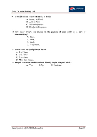 Pepsi Co India Holding Ltd.

9. In which session sale of soft drinks is more?
                 A. January to March.
                 B. April to June.
                 C. July to September.
                 D. October to December.

10. How many crate’s you display in the premise of your outlet as a part of
    merchandising?
                 A. 2 to 4.
                 B. 4 to 6.
                 C. 6 to 8.
                 D. More than 8.

11. PepsiCo sort out your problem within
     A. 1 to 2 days.
     B. 2 to 3 days.
     C. 3 to 4 days.
     D. More than 4 days .
12. Are you satisfied with the execution done by PepsiCo at your outlet?
                  A. Yes.         B. No.        C. Can‟t say.




Department of MBA, PESIT, Bangalore                                        Page 77
 