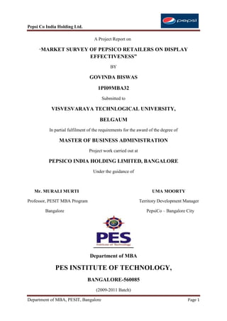 Pepsi Co India Holding Ltd.

                                   A Project Report on

     “MARKET        SURVEY OF PEPSICO RETAILERS ON DISPLAY
                           EFFECTIVENESS”
                                            BY

                                GOVINDA BISWAS

                                     1PI09MBA32
                                       Submitted to

           VISVESVARAYA TECHNLOGICAL UNIVERSITY,

                                      BELGAUM
          In partial fulfilment of the requirements for the award of the degree of

               MASTER OF BUSINESS ADMINISTRATION
                                Project work carried out at

          PEPSICO INDIA HOLDING LIMITED, BANGALORE
                                  Under the guidance of



   Mr. MURALI MURTI                                                 UMA MOORTY

Professor, PESIT MBA Program                                  Territory Development Manager

        Bangalore                                                PepsiCo – Bangalore City




                                Department of MBA

             PES INSTITUTE OF TECHNOLOGY,
                               BANGALORE-560085
                                    (2009-2011 Batch)

Department of MBA, PESIT, Bangalore                                                  Page 1
 