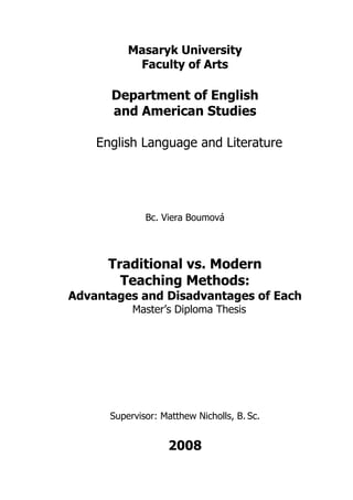 Masaryk University
           Faculty of Arts

      Department of English
      and American Studies

    English Language and Literature




              Bc. Viera Boumová




      Traditional vs. Modern
        Teaching Methods:
Advantages and Disadvantages of Each
           Master’s Diploma Thesis




      Supervisor: Matthew Nicholls, B. Sc.


                   2008
 
