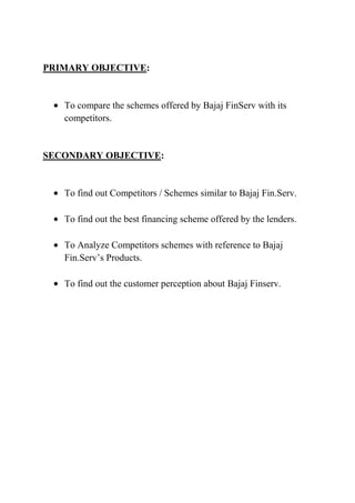 PRIMARY OBJECTIVE:


   To compare the schemes offered by Bajaj FinServ with its
   competitors.


SECONDARY OBJECTIVE:


   To find out Competitors / Schemes similar to Bajaj Fin.Serv.

   To find out the best financing scheme offered by the lenders.

   To Analyze Competitors schemes with reference to Bajaj
   Fin.Serv’s Products.

   To find out the customer perception about Bajaj Finserv.
 