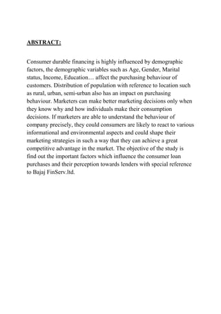 ABSTRACT:


Consumer durable financing is highly influenced by demographic
factors, the demographic variables such as Age, Gender, Marital
status, Income, Education… affect the purchasing behaviour of
customers. Distribution of population with reference to location such
as rural, urban, semi-urban also has an impact on purchasing
behaviour. Marketers can make better marketing decisions only when
they know why and how individuals make their consumption
decisions. If marketers are able to understand the behaviour of
company precisely, they could consumers are likely to react to various
informational and environmental aspects and could shape their
marketing strategies in such a way that they can achieve a great
competitive advantage in the market. The objective of the study is
find out the important factors which influence the consumer loan
purchases and their perception towards lenders with special reference
to Bajaj FinServ.ltd.
 