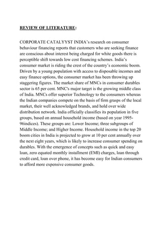 REVIEW OF LITERATURE:


CORPORATE CATALYYST INDIA’s research on consumer
behaviour financing reports that customers who are seeking finance
are conscious about interest being charged for white goods there is
perceptible shift towards low cost financing schemes. India’s
consumer market is riding the crest of the country’s economic boom.
Driven by a young population with access to disposable incomes and
easy finance options, the consumer market has been throwing up
staggering figures. The market share of MNCs in consumer durables
sector is 65 per cent. MNC's major target is the growing middle class
of India. MNCs offer superior Technology to the consumers whereas
the Indian companies compete on the basis of firm grasps of the local
market, their well acknowledged brands, and hold over wide
distribution network. India officially classifies its population in five
groups, based on annual household income (based on year 1995-
96indices). These groups are: Lower Income; three subgroups of
Middle Income; and Higher Income. Household income in the top 20
boom cities in India is projected to grow at 10 per cent annually over
the next eight years, which is likely to increase consumer spending on
durables. With the emergence of concepts such as quick and easy
loan, zero equated monthly installment (EMI) charges, loan through
credit card, loan over phone, it has become easy for Indian consumers
to afford more expensive consumer goods.
 