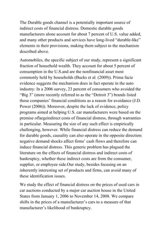 The Durable goods channel is a potentially important source of
indirect costs of financial distress. Domestic durable goods
manufacturers alone account for about 7 percent of U.S. value added,
and many other products and services have long-lived “durable-like”
elements in their provisions, making them subject to the mechanism
described above.
Automobiles, the specific subject of our study, represent a significant
fraction of household wealth. They account for about 5 percent of
consumption in the U.S.and are the nonfinancial asset most
commonly held by households (Bucks et al. (2009)). Prima facie
evidence suggests the mechanism does in fact operate in the auto
industry: In a 2006 survey, 23 percent of consumers who avoided the
“Big 3” (more recently referred to as the “Detroit 3”) brands listed
those companies’ financial conditions as a reason for avoidance (J.D.
Power (2006)). Moreover, despite the lack of evidence, policy
programs aimed at helping U.S. car manufacturers were based on the
premise oflargeindirect costs of financial distress, through warranties
in particular. Measuring the size of any such effect is empirically
challenging, however. While financial distress can reduce the demand
for durable goods, causality can also operate in the opposite direction:
negative demand shocks affect firms’ cash flows and therefore can
induce financial distress. This generic problem has plagued the
literature on the effects of financial distress and indirect costs of
bankruptcy, whether these indirect costs are from the consumer,
supplier, or employee side.Our study, besides focusing on an
inherently interesting set of products and firms, can avoid many of
these identification issues.
We study the effect of financial distress on the prices of used cars in
car auctions conducted by a major car auction house in the United
States from January 1, 2006 to November 14, 2008. We compare
shifts in the prices of a manufacturer’s cars to a measure of that
manufacturer’s likelihood of bankruptcy.
 