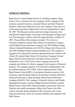 COMPANY PROFILE:

Bajaj Finserv Limited (Bajaj Finserv) is a holding company. Bajaj
Finserv Ltd is a financial services company which is engaged in life
insurance, general insurance, consumer finance and other Financial
products. Apart from financial services, the company is also active in
wind energy generation. Bajaj Finserv Ltd was incorporated on April
30, 2007. The financial services and wind energy businesses were
transferred to Bajaj FinServ Ltd as part of the demerger of Bajaj Auto
Ltd. The demerger is effective from the appointed date on March 31,
2007. The portfolio of the company includes 74% in the two
insurance companies namely Bajaj Allianz Life Insurance company
Ltd and Bajaj General Insurance company Ltd, 50% holding in Bajaj
Allianz Financial Distributors Ltd, 40.53% in Bajaj Auto Finance Ltd
and 100% holding in Bajaj Financial Solutions Ltd. The company is
engaged in life and general insurance through their joint ventures with
Allianz SE namely balaji Allianz Life Insurance Company Ltd and
Bajaj Allianz General Insurance Ltd. Bajaj Allianz Financial
Distributors Ltd is a 50:50 joint venture company between the
company and Allianz SE which is engaged in the business of financial
products. The company operates 138 wind mills in Maharashtra with
an installed capacity of 65.2 MW. It does lending business Under
Bajaj Finance Limited (BFL). Its protection business consists of life
insurance, under the Bajaj Allianz Life Insurance Company (BALIC),
and general insurance, under the Bajaj Allianz General Insurance
Company (BAGIC). The Company’s Financial Advisory and Wealth
Management business consists of Bajaj Financial Solutions Limited
(Bajaj Finsol), which offers financial products and advises clients on
financial and wealth management. Bajaj Auto Finance Ltd offers
various consumer finance products to the customers such as auto
loans, personal loans, loans for consumer durables and computers and
SME finance.
 