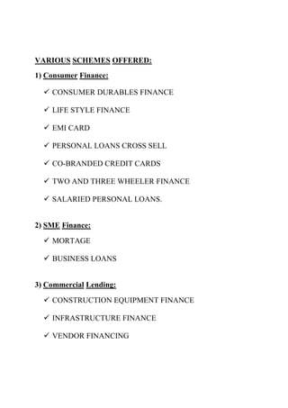 VARIOUS SCHEMES OFFERED:
1) Consumer Finance:

   CONSUMER DURABLES FINANCE

   LIFE STYLE FINANCE

   EMI CARD

   PERSONAL LOANS CROSS SELL

   CO-BRANDED CREDIT CARDS

   TWO AND THREE WHEELER FINANCE

   SALARIED PERSONAL LOANS.


2) SME Finance:

   MORTAGE

   BUSINESS LOANS


3) Commercial Lending:

   CONSTRUCTION EQUIPMENT FINANCE

   INFRASTRUCTURE FINANCE

   VENDOR FINANCING
 