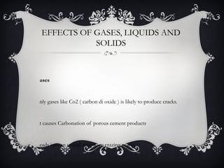 EFFECTS OF GASES, LIQUIDS AND
           SOLIDS



ases


nly gases like Co2 ( carbon di oxide ) is likely to produce cracks.


t causes Carbonation of porous cement products


eads into an overall shrinkage crazing cracks
 
